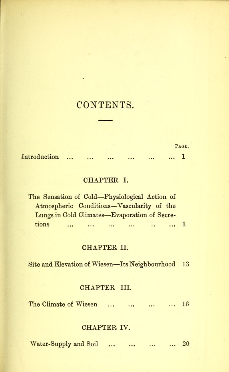 CONTENTS. Page. Introduction 1 CHAPTER I. The Sensation of Cold—Physiological Action of Atmospheric Conditions—Vascularity of the Lungs in Cold Climates—Evaporation of Secre- tions 1 CHAPTER II. Site and Elevation of Wiesen—Its Neighbourhood 13 CHAPTER III. The Climate of Wiesen 16 CHAPTER IV. Water-Supply and Soil ... 20