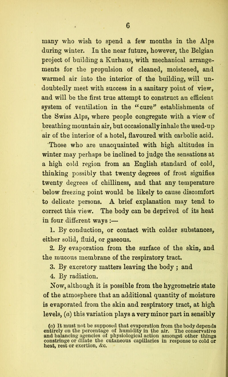 many who wish to spend a few months in the Alps during winter. In the near future, however, the Belgian project of building a Kurhaus, with mechanical arrange- ments for the propulsion of cleaned, moistened, and warmed air into the interior of the building, will un- doubtedly meet with success in a sanitary point of view, and will be the first true attempt to construct an efficient system of ventilation in the “cure” establishments of the Swiss Alps, where people congregate with a view of breathing mountain air, but occasionally inhale the used-up air of the interior of a hotel, flavoured with carbolic acid. Those who are unacquainted with high altitudes in winter may perhaps be inclined to judge the sensations at a high cold region from an English standard of cold, thinking possibly that twenty degrees of frost signifies twenty degrees of chilliness, and that any temperature below freezing point would be likely to cause discomfort to delicate persons. A brief explanation may tend to correct this view. The body can be deprived of its heat in four different ways :— 1. By conduction, or contact with colder substances, either solid, fluid, or gaseous. 2. By evaporation from the surface of the skin, and the mucous membrane of the respiratory tract. 3. By excretory matters leaving the body ; and 4. By radiation. Now, although it is possible from the hygrometric state of the atmosphere that an additional quantity of moisture is evaporated from the skin and respiratory tract, at high levels, (a) this variation plays a very minor part in sensibly (a) It must not be supposed that evaporation from the body depends entirely on the percentage of humidity in the air. The conservative and balancing agencies of physiological action amongst other things constringe or dilate the cutaneous capillaries in response to cold or heat, rest or exertion, &c.