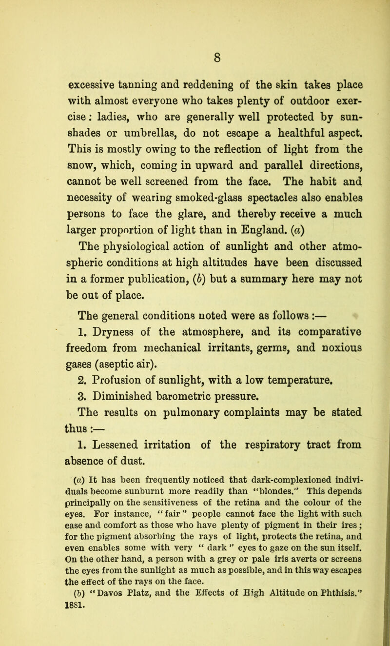 excessive tanning and reddening of the skin takes place with almost everyone who takes plenty of outdoor exer- cise ; ladies, who are generally well protected by sun- shades or umbrellas, do not escape a healthful aspect. This is mostly owing to the reflection of light from the snow, which, coming in upward and parallel directions, cannot be well screened from the face. The habit and necessity of wearing smoked-glass spectacles also enables persons to face the glare, and thereby receive a much larger proportion of light than in England, (a) The physiological action of sunlight and other atmo- spheric conditions at high altitudes have been discussed in a former publication, (b) but a summary here may not be out of place. The general conditions noted were as follows :— 1. Dryness of the atmosphere, and its comparative freedom from mechanical irritants, germs, and noxious gases (aseptic air). 2. Profusion of sunlight, with a low temperature. 3. Diminished barometric pressure. The results on pulmonary complaints may be stated thus:— 1. Lessened irritation of the respiratory tract from absence of dust. (a) It has been frequently noticed that dark-complexioned indivi- duals become sunburnt more readily than “blondes. This depends principally on the sensitiveness of the retina and the colour of the eyes. For instance, “fair people cannot face the light with such ease and comfort as those who have plenty of pigment in their ires; for the pigment absorbing the rays of light, protects the retina, and even enables some with very “ dark ” eyes to gaze on the sun itself. On the other hand, a person with a grey or pale iris averts or screens the eyes from the sunlight as much as possible, and in this way escapes the effect of the rays on the face. (b) “Davos Platz, and the Effects of Tb‘gh Altitude on Phthisis. 1881.