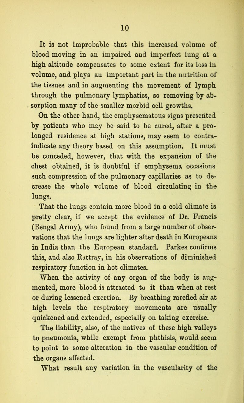 It is not improbable that this increased volume of blood moving in an impaired and imperfect lung at a high altitude compensates to some extent for its loss in volume, and plays an important part in the nutrition of the tissues and in augmenting the movement of lymph through the pulmonary lymphatics, so removing by ab- sorption many of the smaller morbid cell growths. On the other hand, the emphysematous signs presented by patients who may be said to be cured, after a pro- longed residence at high stations, may seem to contra- indicate any theory based on this assumption. It must be conceded, however, that with the expansion of the chest obtained, it is doubtful if emphysema occasions such compression of the pulmonary capillaries as to de- crease the whole volume of blood circulating in the lungs. That the lungs contain more blood in a cold climate is pretty clear, if we accept the evidence of Dr. Francis (Bengal Army), who found from a large number of obser- vations that the lungs are lighter after death in Europeans in India than the European standard. Parkes confirms this, and also Rattray, in his observations of diminished respiratory function in hot climates. When the activity of any organ of the body is aug- mented, more blood is attracted to it than when at rest or during lessened exertion. By breathing rarefied air at high levels the respiratory movements are usually quickened and extended, especially on taking exercise. The liability, also, of the natives of these high valleys to pneumonia, while exempt from phthisis, would seem to point to some alteration in the vascular condition of the organs affected. What result any variation in the vascularity of the