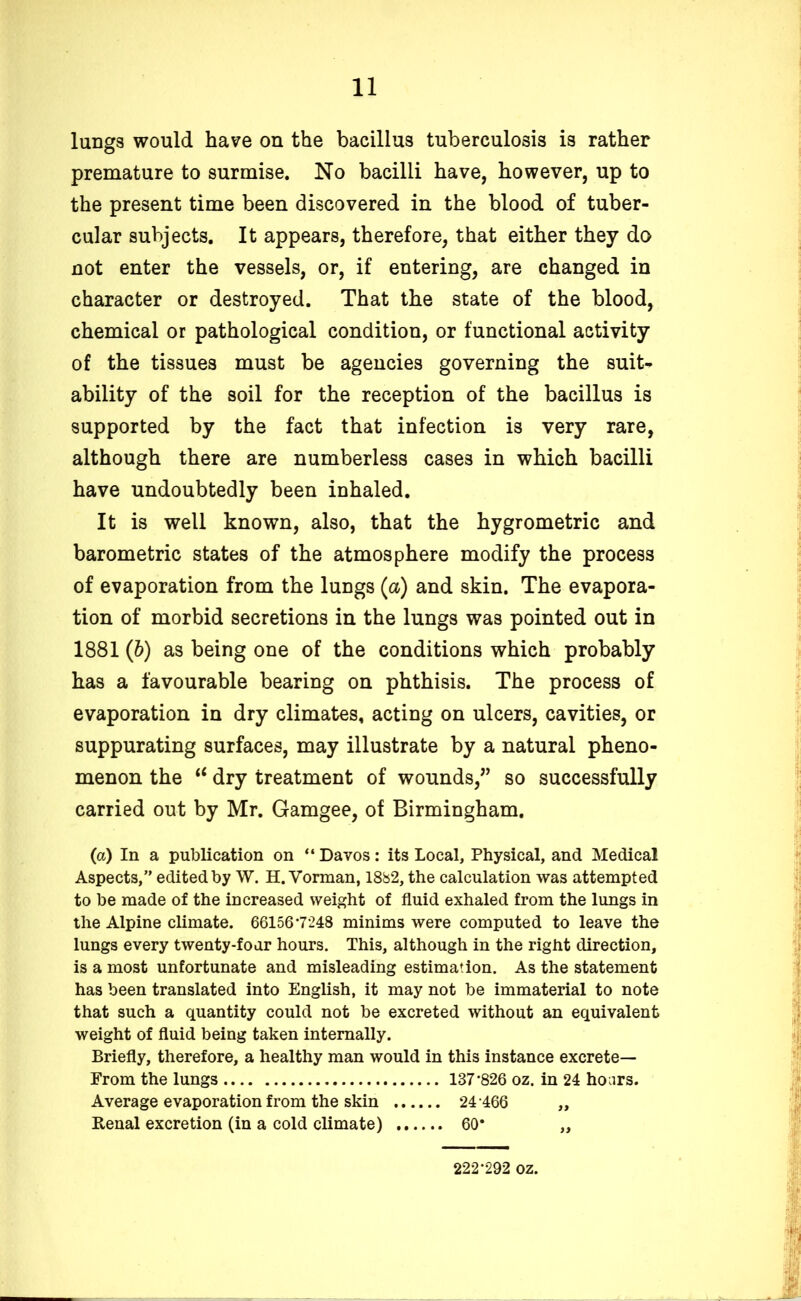 lungs would have on the bacillus tuberculosis is rather premature to surmise. No bacilli have, however, up to the present time been discovered in the blood of tuber- cular subjects. It appears, therefore, that either they do not enter the vessels, or, if entering, are changed in character or destroyed. That the state of the blood, chemical or pathological condition, or functional activity of the tissues must be agencies governing the suit- ability of the soil for the reception of the bacillus is supported by the fact that infection is very rare, although there are numberless cases in which bacilli have undoubtedly been inhaled. It is well known, also, that the hygrometric and barometric states of the atmosphere modify the process of evaporation from the lungs (a) and skin. The evapora- tion of morbid secretions in the lungs was pointed out in 1881 (b) as being one of the conditions which probably has a favourable bearing on phthisis. The process of evaporation in dry climates, acting on ulcers, cavities, or suppurating surfaces, may illustrate by a natural pheno- menon the “ dry treatment of wounds,” so successfully carried out by Mr. Gamgee, of Birmingham. (a) In a publication on “ Davos: its Local, Physical, and Medical Aspects,” edited by W. H. Vorman, 1882, the calculation was attempted to be made of the increased weight of fluid exhaled from the lungs in the Alpine climate. 66156*7248 minims were computed to leave the lungs every twenty-four hours. This, although in the right direction, is a most unfortunate and misleading estimation. As the statement has been translated into English, it may not be immaterial to note that such a quantity could not be excreted without an equivalent weight of fluid being taken internally. Briefly, therefore, a healthy man would in this instance excrete— From the lungs 137*826 oz. in 24 hours. Average evaporation from the skin 24 466 „ Renal excretion (in a cold climate) 60* „ 222*292 oz.