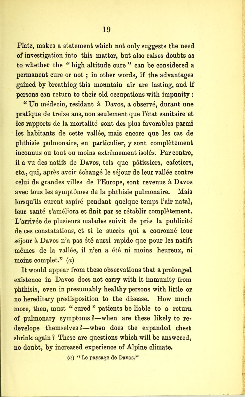 Platz, makes a statement which not only suggests the need of investigation into this matter, but also raises doubts as to whether the “ high altitude cure ” can be considered a permanent cure or not; in other words, if the advantages gained by breathing this mountain air are lasting, and if persons can return to their old occupations with impunity : “ Un medecin, residant & Davos, a observe, durant une pratique de treize ans, non seulement que l’etat sanitaire et les rapports de la mortalite sont des plus favorables parmi les habitants de cette vallee, mais encore que les cas de phthisie pulmonaire, en particulier, y sont complement inconnus ou tout ou moins extremement isole3. Par contre, il a vu des natifs de Davos, tels que patissiers, cafetiers, etc., qui, apres avoir echange le sejour de leur vallee contre celui de grandes villes de l’Europe, sont revenus & Davos avec tous les symptomes de la phthisie pulmonaire. Mais lorsqu’ils eurent aspire pendant quelque temps l’air natal, leur sante s’ameliora et finit par se retablir completement. L’arrivee de plusieurs malades suivit de pres la publicite de ces constatations, et si le succes qui a couronne leur sejour a Davos n’a pas ete aussi rapide que pour les natifs memes de la vallee, il n’en a ete ni moins heureux, ni moins complet.” (a) It would appear from these observations that a prolonged existence in Davos does not carry with it immunity from phthisis, even in presumably healthy persons with little or no hereditary predisposition to the disease. How much more, then, must “ cured ” patients be liable to a return of pulmonary symptoms ?—when are these likely to re- develope themselves?—when does the expanded chest shrink again ? These are questions which will be answered, no doubt, by increased experience of Alpine climate. (a) “ Le pay sage de Davos.’'