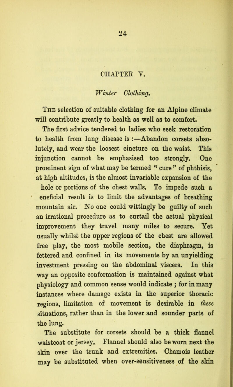 CHAPTEE V. Winter Clothing. The selection of suitable clothing for an Alpine climate will contribute greatly to health as well as to comfort. The first advice tendered to ladies who seek restoration to health from lung disease is :—Abandon corsets abso- lutely, and wear the loosest cincture on the waist. This injunction cannot be emphasised too strongly. One prominent sign of what may be termed “ cure ” of phthisis, at high altitudes, is the almost invariable expansion of the hole or portions of the chest walls. To impede such a eneficial result is to limit the advantages of breathing mountain air. No one could wittingly be guilty of such an irrational procedure as to curtail the actual physical improvement they travel many miles to secure. Yet usually whilst the upper regions of the chest are allowed free play, the most mobile section, the diaphragm, is fettered and confined in its movements by an unyielding investment pressing on the abdominal viscera. In this way an opposite conformation is maintained against what physiology and common sense would indicate ; for in many instances where damage exists in the superior thoracic regions, limitation of movement is desirable in these situations, rather than in the lower and sounder parts of the lung. The substitute for corsets should be a thick flannel waistcoat or jersey. Flannel should also be worn next the skin over the trunk and extremities. Chamois leather may be substituted when over-sensitiveness of the skin