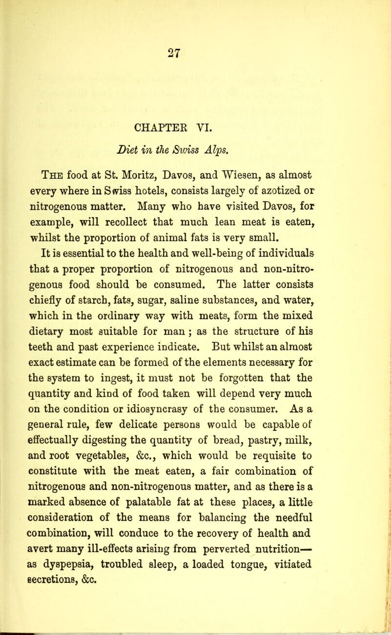 CHAPTER VI. Diet in the Swiss Alps. The food at St. Moritz, Davos, and Wiesen, as almost every where in Swiss hotels, consists largely of azotized or nitrogenous matter. Many who have visited Davos, for example, will recollect that much lean meat is eaten, whilst the proportion of animal fats is very small. It is essential to the health and well-being of individuals that a proper proportion of nitrogenous and non-nitro- genous food should be consumed. The latter consists chiefly of starch, fats, sugar, saline substances, and water, which in the ordinary way with meats, form the mixed dietary most suitable for man ; as the structure of his teeth and past experience indicate. But whilst an almost exact estimate can be formed of the elements necessary for the system to ingest, it must not be forgotten that the quantity and kind of food taken will depend very much on the condition or idiosyncrasy of the consumer. As a general rule, few delicate persons would be capable of effectually digesting the quantity of bread, pastry, milk, and root vegetables, &c., which would be requisite to constitute with the meat eaten, a fair combination of nitrogenous and non-nitrogenous matter, and as there is a marked absence of palatable fat at these places, a little consideration of the means for balancing the needful combination, will conduce to the recovery of health and avert many ill-effects arising from perverted nutrition— as dyspepsia, troubled sleep, a loaded tongue, vitiated secretions, &c.