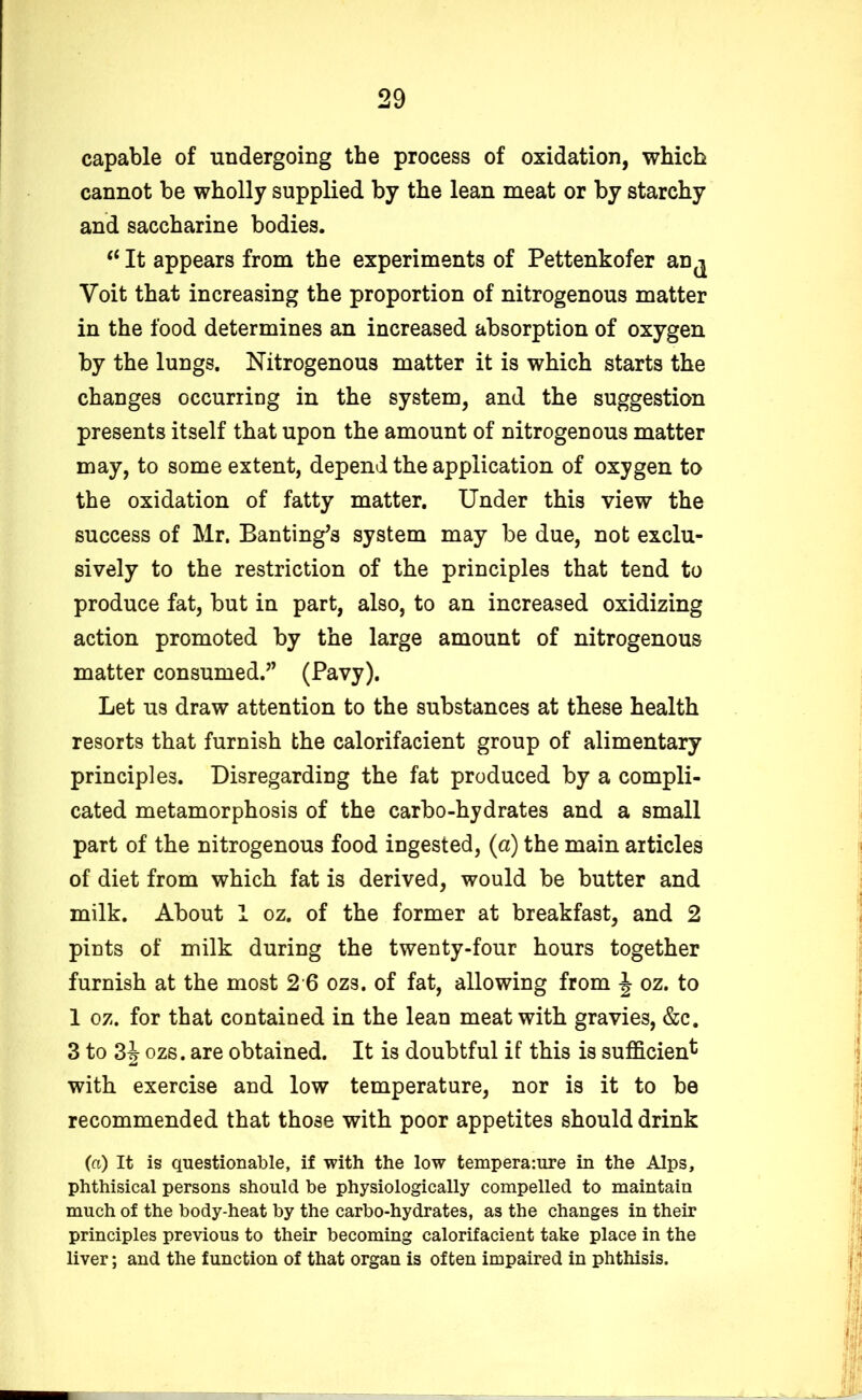 capable of undergoing the process of oxidation, which cannot be wholly supplied by the lean meat or by starchy and saccharine bodies. “ It appears from the experiments of Pettenkofer an^ Voit that increasing the proportion of nitrogenous matter in the food determines an increased absorption of oxygen by the lungs. Nitrogenous matter it is which starts the changes occurring in the system, and the suggestion presents itself that upon the amount of nitrogenous matter may, to some extent, depend the application of oxygen to the oxidation of fatty matter. Under this view the success of Mr. Banting's system may be due, not exclu- sively to the restriction of the principles that tend to produce fat, but in part, also, to an increased oxidizing action promoted by the large amount of nitrogenous matter consumed. (Pavy). Let us draw attention to the substances at these health resorts that furnish the calorifacient group of alimentary principles. Disregarding the fat produced by a compli- cated metamorphosis of the carbo-hydrates and a small part of the nitrogenous food ingested, (a) the main articles of diet from which fat is derived, would be butter and milk. About 1 oz. of the former at breakfast, and 2 pints of milk during the twenty-four hours together furnish at the most 2 6 ozs. of fat, allowing from J oz. to 1 oz. for that contained in the lean meat with gravies, &c. 3 to 3J ozs. are obtained. It is doubtful if this is sufficient with exercise and low temperature, nor is it to be recommended that those with poor appetites should drink (a) It is questionable, if with the low tempera:ure in the Alps, phthisical persons should be physiologically compelled to maintain much of the body-heat by the carbo-hydrates, as the changes in their principles previous to their becoming calorifacient take place in the liver; and the function of that organ is often impaired in phthisis.