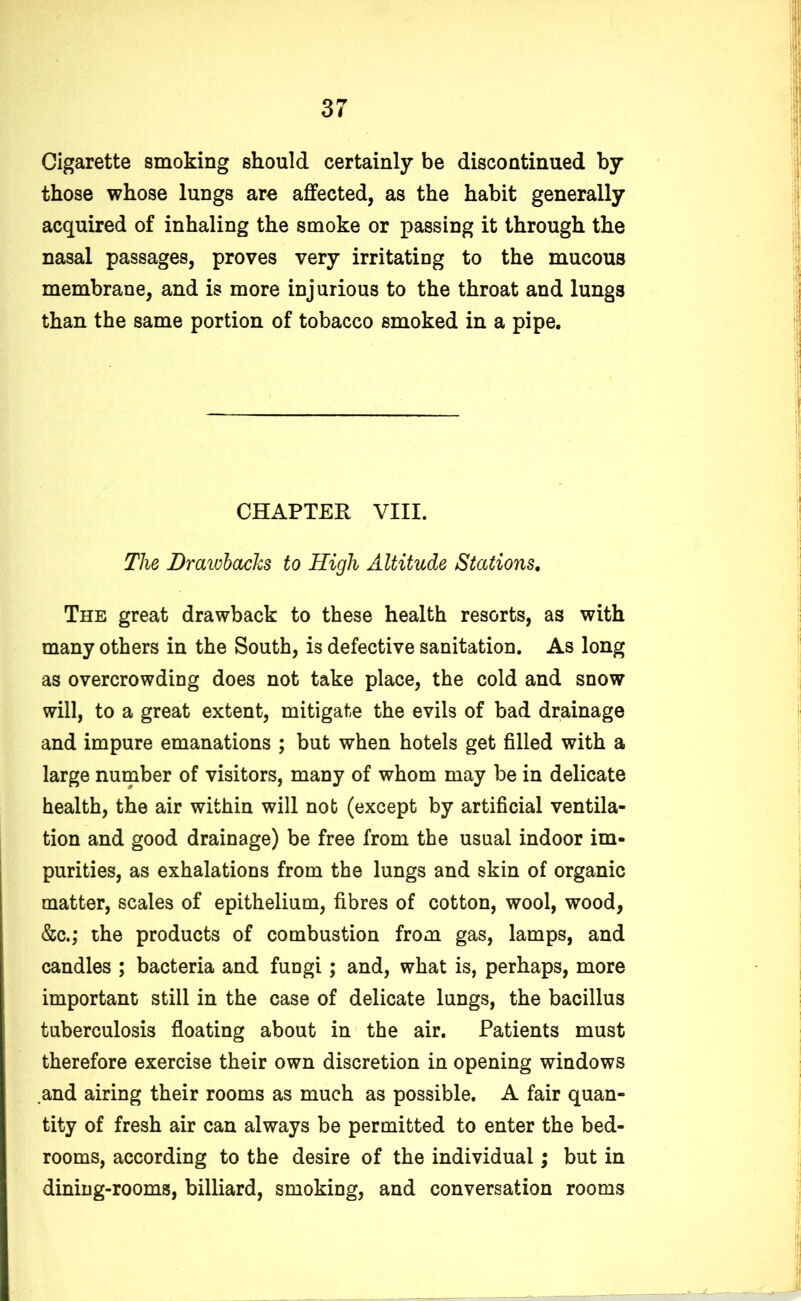 Cigarette smoking should certainly be discontinued by those whose lungs are affected, as the habit generally acquired of inhaling the smoke or passing it through the nasal passages, proves very irritating to the mucous membrane, and is more injurious to the throat and lung3 than the same portion of tobacco smoked in a pipe. CHAPTER VIII. The Drawbacks to High Altitude Stations. The great drawback to these health resorts, as with many others in the South, is defective sanitation. As long as overcrowding does not take place, the cold and snow will, to a great extent, mitigate the evils of bad drainage and impure emanations ; but when hotels get filled with a large number of visitors, many of whom may be in delicate health, the air within will nob (except by artificial ventila- tion and good drainage) be free from the usual indoor im- purities, as exhalations from the lungs and skin of organic matter, scales of epithelium, fibres of cotton, wool, wood, &c.; the products of combustion from gas, lamps, and candles ; bacteria and fungi; and, what is, perhaps, more important still in the case of delicate lungs, the bacillus tuberculosis floating about in the air. Patients must therefore exercise their own discretion in opening windows and airing their rooms as much as possible. A fair quan- tity of fresh air can always be permitted to enter the bed- rooms, according to the desire of the individual; but in dining-rooms, billiard, smoking, and conversation rooms