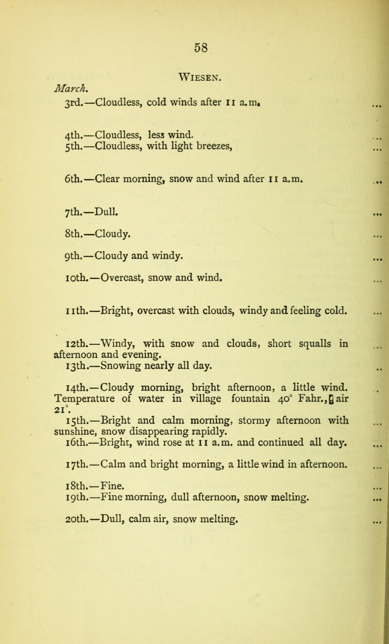 March. WlESEN. 3rd.—Cloudless, cold winds after 11 a.m. 4th.—Cloudless, less wind- 5 th.—Cloudless, with light breezes, 6th.—Clear morning, snow and wind after n a.m. 7th.—Dull. 8th.—Cloudy. 9th.—Cloudy and windy. 1 oth.—Overcast, snow and wind. nth.—Bright, overcast with clouds, windy and feeling cold. 12th.—Windy, with snow and clouds, short squalls in afternoon and evening. 13th.—Snowing nearly all day. 14th.—Cloudy morning, bright afternoon, a little wind. Temperature of water in village fountain 40° Fahr.,gair 21°. 15th.—Bright and calm morning, stormy afternoon with sunshine, snow disappearing rapidly. 16th.—Bright, wind rose at II a.m. and continued all day. 17th.—Calm and bright morning, a little wind in afternoon. 18th.—Fine. 19th.—Fine morning, dull afternoon, snow melting. 20th.—Dull, calm air, snow melting.
