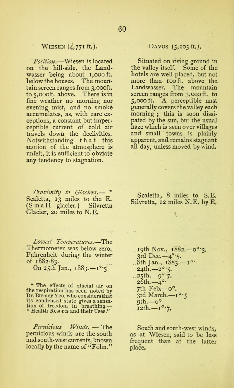 WlESEN (4,771 ft.). Position.—Wiesen is located on the hill-side, the Land- wasser being about 1,000 ft. below the houses. The moun- tain screen ranges from 3,000ft. to 5,000ft. above. There is in fine weather no morning nor evening mist, and no smoke accumulates, as, with rare ex- ceptions, a constant but imper- ceptible current of cold air travels down the declivities. Notwithstanding that this motion of the atmosphere is unfelt, it is sufficient to obviate any tendency to stagnation. Proximity to Glaciers.— * Scaletta, 13 miles to the E. (Small glacier.) Silvretta Glacier, 20 miles to N.E. Lowest Temperatures. —The Thermometer was below zero. Fahrenheit during the winter of 1882-83. On 25th Jan., 1883. —1°*5 * The effects of glacial air on the respiration has been noted by Dr. Burney Yeo. who considers that its condensed state gives a sensa- tion of freedom in breathing.— “ Health Resorts and their Uses.” Pernicious Winds. — The pernicious winds are the south and south-west currents, known locally by the name of “Fohn. ” Davos (5,105 ft.). Situated on rising ground in the valley itself. Some of the hotels are well placed, but not more than 100 ft. above the Landwasser. The mountain screen ranges from 3,000 ft. to 5,000 ft. A perceptible mist generally covers the valley each morning ; this is soon dissi- pated by the sun, but the usual haze which is seen over villages and small towns is plainly apparent, and remains stagnant all day, unless moved by wind. Scaletta, 8 miles to S.E. Silvretta, 12 miles N.E. by E. 19th Nov., 1882.—o0,5. 3rd Dec.—40*5. 8th Jan., 1883.—1°* 24th.—2°-5. .,25th.—9Q 7. 26th.—4°* 7th Feb. —o°. 3rd March.—1°*5 9th.—o° 12th—1°7. South and south-west winds, as at Wiesen, said to be less frequent than at the latter place.