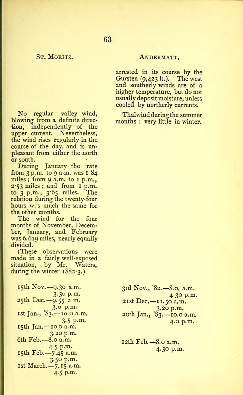 St. Moritz. No regular valley wind, blowing from a definite direc- tion, independently of the upper current. Nevertheless, the wind rises regularly in the course of the day, and is un- pleasant from either the north or south. During January the rate from 3 p.m. to 9 a.m. was I '84 miles; from 9 a.m. to 1 p.m., 2*53 miles ; and from 1 p.m. to 3 p.m., 3*65 miles. The relation during the twenty- four hours was much the same for the other months. The wind for the four months of November, Decem- ber, January, and February was 6.619 miles, nearly equally divided. (These observations were made in a fairly well-exposed situation, by Mr. Waters, during the winter 1882*3.) 15th Nov.—9.30 a.m. 3.30 p.m. 25th Dec.—9.55 a m. 3.0 p.m. 1st Jan., ’83. —10.0 a.m. 3-5 P-m. 15th Jan.—10.0 a.m. 3.20 p.m. 6th Feb.—8.0 a.m. 4.5 p.m. 15th Feb.—7.45 a.m. 3.50 p.m. 1st March.—7.15 a m. 4.5 p.m. Andermatt. arrested in its course by the Gursten (9,423 ft.). The west and southerly winds are of a higher temperature, but do not usually deposit moisture, unless cooled by northerly currents. Thai wind during the summer months : very little in winter. 3id Nov., ’82.—8.0. a.m. 4 30 P*m. 21st Dec.—11.50 a.m. 3.20 p.m. 20th Jan., ’83.—10.0 a.m. 4.0 p.m. 12th Feb.—8.0 a.m. 4.30 p.m.