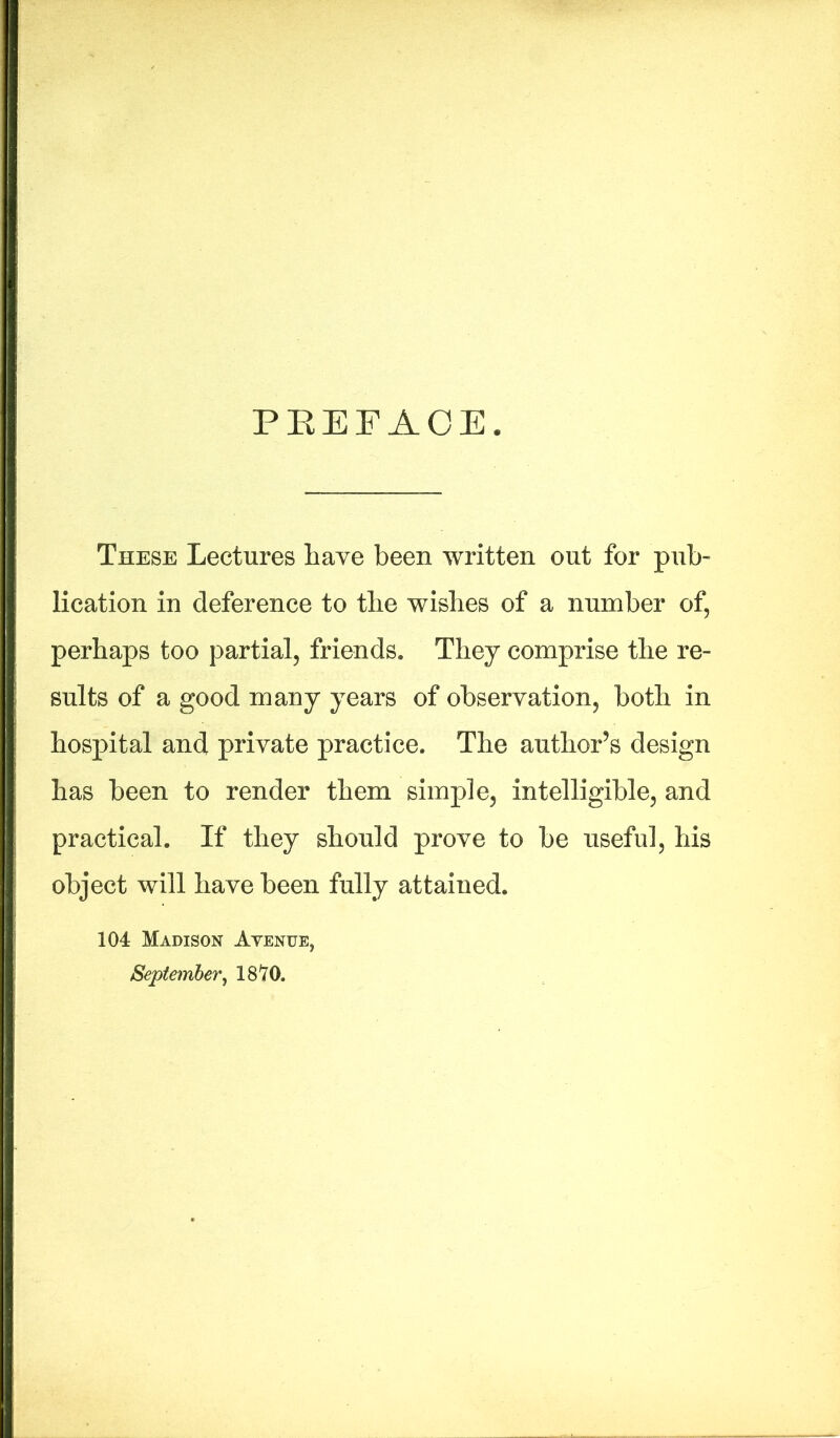 PREFACE. These Lectures have been written out for pub- lication in deference to the wishes of a number of, perhaps too partial, friends. They comprise the re- sults of a good many years of observation, both in hospital and private practice. The author’s design has been to render them simple, intelligible, and practical. If they should prove to be useful, his object will have been fully attained. 104 Madison Avenue, September, IS'ZO.