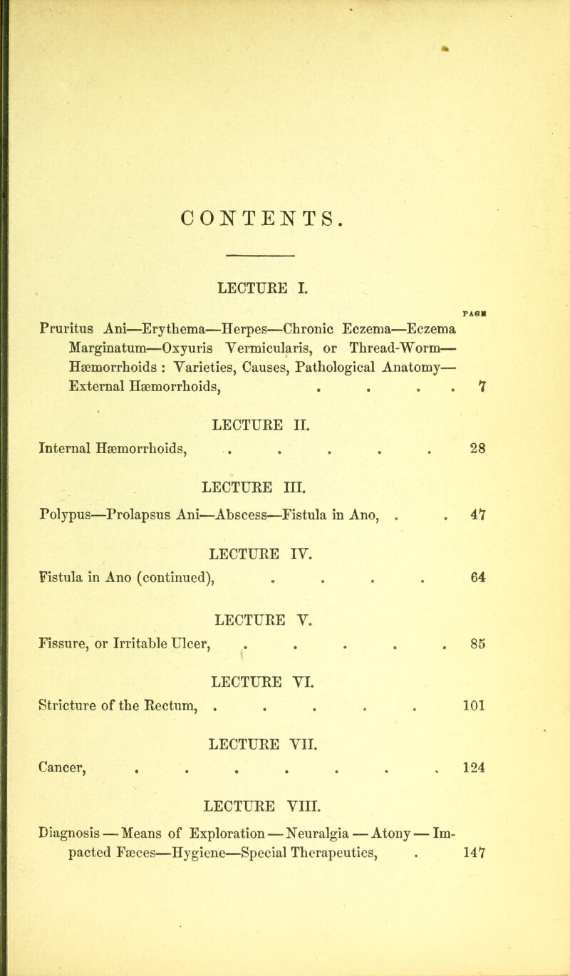 CONTENTS. LECTURE I. Pruritus Ani—Erythema—Herpes—Chronic Eczema—Eczema Marginatum—Oxyuris Yermicularis, or Thread-Worm— Haemorrhoids : Varieties, Causes, Pathological Anatomy—* External Haemorrhoids, . . . . 7 LECTURE II. Internal Haemorrhoids, . . . . .28 LECTURE III. Polypus—Prolapsus Ani—Abscess—Fistula in Ano, . . 47 LECTURE IV. Fistula in Ano (continued), .... 64 LECTURE V. Fissure, or Irritable Ulcer, . . . . .85 LECTURE VI. Stricture of the Rectum, . . . . . 101 LECTURE VII. Cancer, ...... 124 LECTURE VIII. Diagnosis — Means of Exploration — Neuralgia — Atony — Im- pacted Faeces—Hygiene—Special Therapeutics, . 147