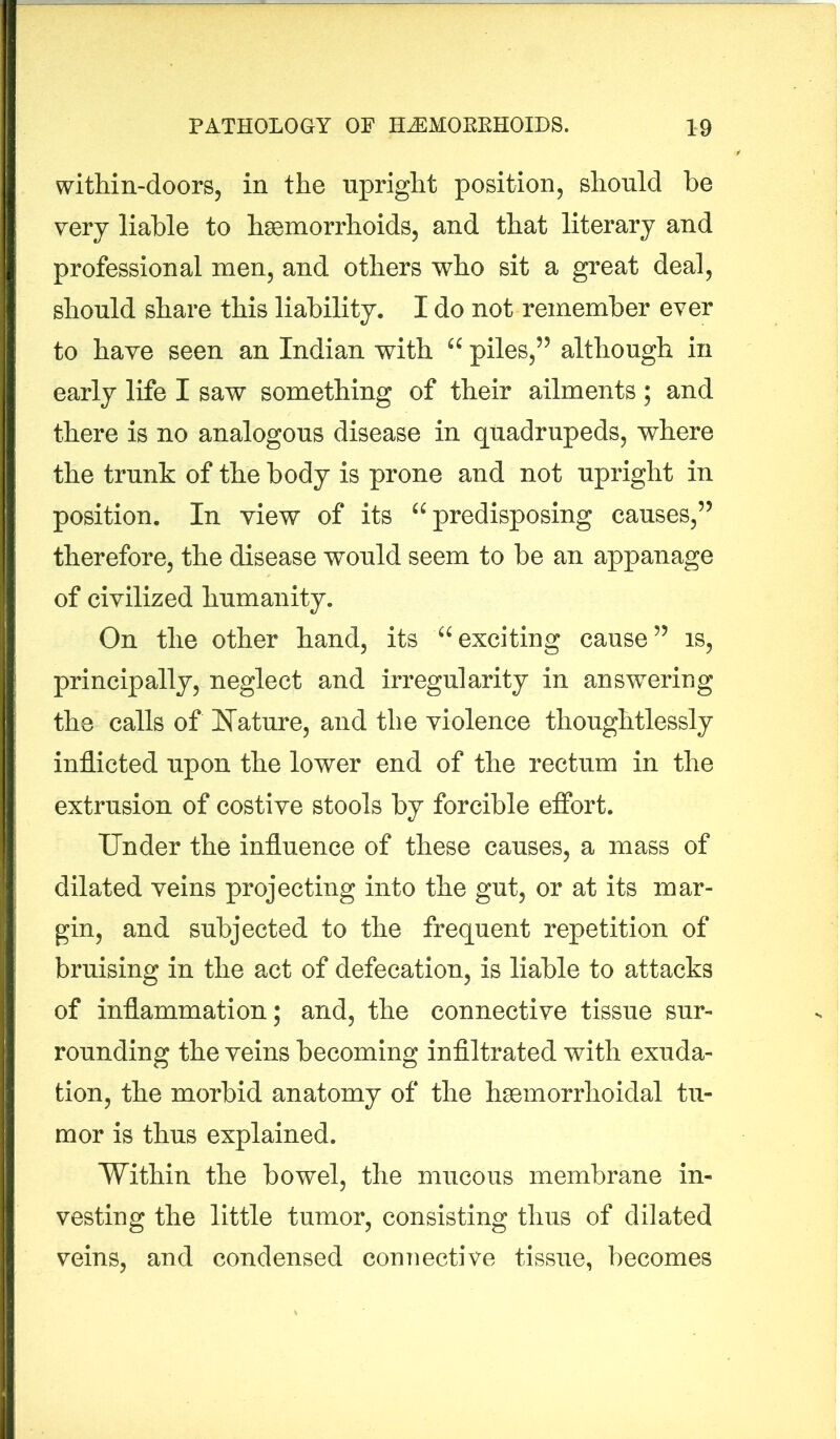 within-doors, in the upright position, should be very liable to haemorrhoids, and that literary and professional men, and others who sit a great deal, should share this liability. I do not remember ever to have seen an Indian with “ piles,” although in early life I saw something of their ailments ; and there is no analogous disease in quadrupeds, where the trunk of the body is prone and not upright in position. In view of its “predisposing causes,” therefore, the disease would seem to be an appanage of civilized humanity. On the other hand, its “exciting cause” is, principally, neglect and irregularity in answering the calls of Nature, and the violence thoughtlessly inflicted upon the lower end of the rectum in the extrusion of costive stools by forcible effort. Under the influence of these causes, a mass of dilated veins projecting into the gut, or at its mar- gin, and subjected to the frequent repetition of bruising in the act of defecation, is liable to attacks of inflammation; and, the connective tissue sur- rounding the veins becoming infiltrated with exuda- tion, the morbid anatomy of the hemorrhoidal tu- mor is thus explained. Within the bowel, the mucous membrane in- vesting the little tumor, consisting thus of dilated veins, and condensed connective tissue, becomes