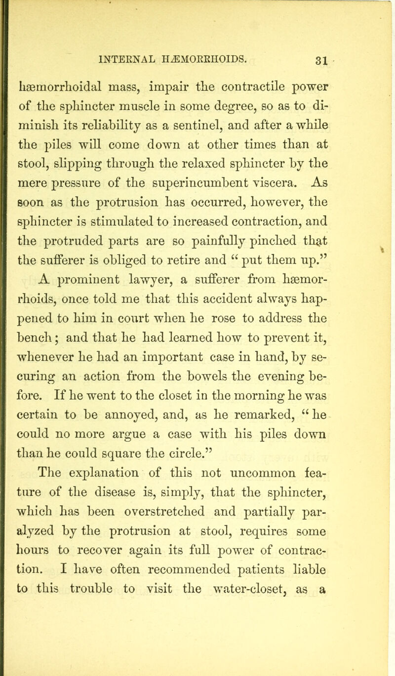 hsemorrhoidal mass, impair tlie contractile power of the sphincter muscle in some degree, so as to di- minish its reliability as a sentinel, and after a while the piles will come down at other times than at stool, slipping through the relaxed sphincter by the mere pressure of the superincumbent viscera. As soon as the protrusion has occurred, however, the sphincter is stimulated to increased contraction, and the protruded parts are so painfully pinched that the sufferer is obliged to retire and “ put them up.55 A prominent lawyer, a sufferer from haemor- rhoids, once told me that this accident always hap- pened to him in court when he rose to address the bench; and that he had learned how to prevent it, whenever he had an important case in hand, by se- curing an action from the bowels the evening be- fore. If he went to the closet in the morning he was certain to be annoyed, and, as he remarked, “ he could no more argue a case with his piles down than he could square the circle.55 The explanation of this not uncommon fea- ture of the disease is, simply, that the sphincter, which has been overstretched and partially par- alyzed by the protrusion at stool, requires some hours to recover again its full power of contrac- tion. I have often recommended patients liable to this trouble to visit the water-closet, as a