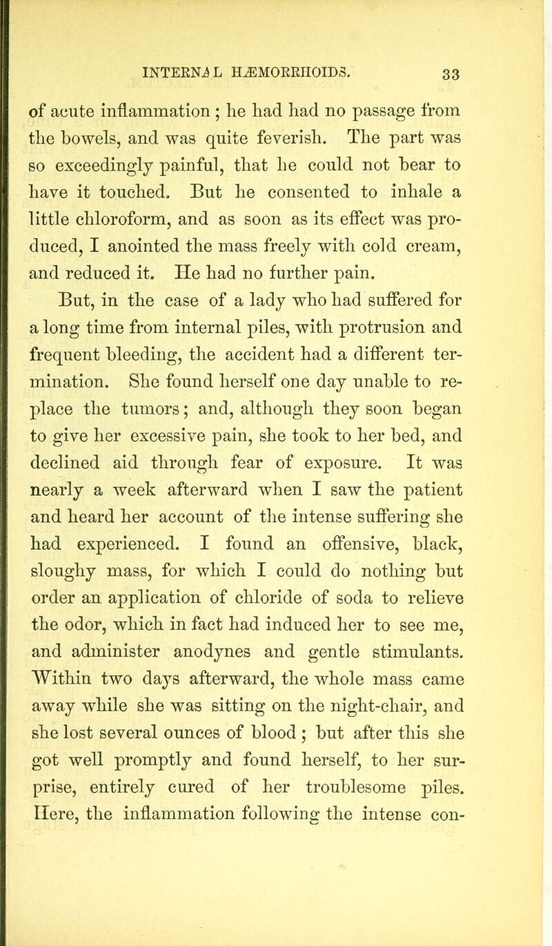 of acute inflammation ; he had had no passage from the bowels, and was quite feverish. The part was so exceedingly painful, that he could not bear to have it touched. But he consented to inhale a little chloroform, and as soon as its effect was pro- duced, I anointed the mass freely with cold cream, and reduced it. He had no further pain. But, in the case of a lady who had suffered for a long time from internal piles, with protrusion and frequent bleeding, the accident had a different ter- mination. She found herself one day unable to re- place the tumors; and, although they soon began to give her excessive pain, she took to her bed, and declined aid through fear of exposure. It was nearly a week afterward when I saw the patient and heard her account of the intense suffering she had experienced. I found an offensive, black, sloughy mass, for which I could do nothing but order an application of chloride of soda to relieve the odor, which in fact had induced her to see me, and administer anodynes and gentle stimulants. Within two days afterward, the whole mass came away while she was sitting on the night-chair, and she lost several ounces of blood ; but after this she got well promptly and found herself, to her sur- prise, entirely cured of her troublesome piles. Here, the inflammation following the intense con-