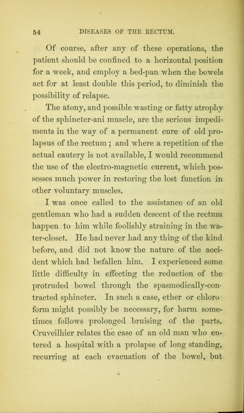Of course, after any of these operations, the patient should be confined to a horizontal position for a week, and employ a bed-pan when the bowels act for at least double this period, to diminish the possibility of relapse. The atony, and possible wasting or fatty atrophy of the sphincter-ani muscle, are the serious impedi- ments in the way of a permanent cure of old pro- lapsus of the rectum ; and where a repetition of the actual cautery is not available, I would recommend the use of the electro-magnetic current, which pos- sesses much power in restoring the lost function in other voluntary muscles. I was once called to the assistance of an old gentleman who had a sudden descent of the rectum happen to him while foolishly straining in the wa- ter-closet. He had never had any thing of the kind before, and did not know the nature of the acci- dent which had befallen him. I experienced some little difficulty in effecting the reduction of the protruded bowel through the spasmodically-con- tracted sphincter. In such a case, ether or chloro- form might possibly be necessary, for harm some- times follows prolonged bruising of the parts. Cruveilhier relates the case of an old man who en- tered a hospital with a prolapse of long standing, recurring at each evacuation of the bowel, but