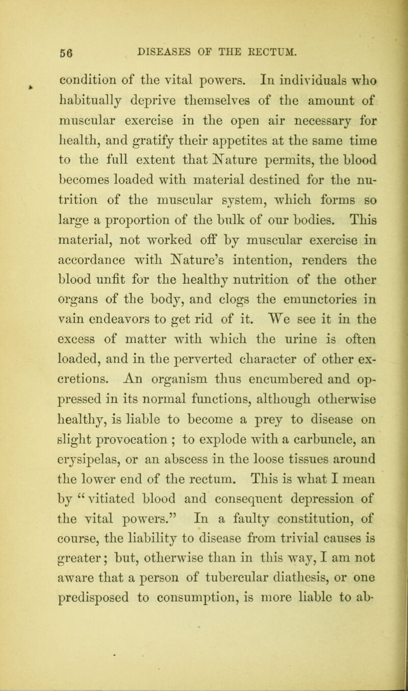 condition of the vital powers. In individuals who habitually deprive themselves of the amount of muscular exercise in the open air necessary for health, and gratify their appetites at the same time to the full extent that Nature permits, the blood becomes loaded with material destined for the nu- trition of the muscular system, which forms so large a proportion of the bulk of our bodies. This material, not worked off by muscular exercise in accordance with Nature’s intention, renders the blood unfit for the healthy nutrition of the other organs of the body, and clogs the emunctories in vain endeavors to get rid of it. Ve see it in the excess of matter with which the urine is often loaded, and in the perverted character of other ex- cretions. An organism thus encumbered and op- pressed in its normal functions, although otherwise healthy, is liable to become a prey to disease on slight provocation ; to explode with a carbuncle, an erysipelas, or an abscess in the loose tissues around the lower end of the rectum. This is what I mean by “ vitiated blood and consequent depression of the vital powers.” In a faulty constitution, of course, the liability to disease from trivial causes is greater; but, otherwise than in this way, I am not aware that a person of tubercular diathesis, or one predisposed to consumption, is more liable to ab*