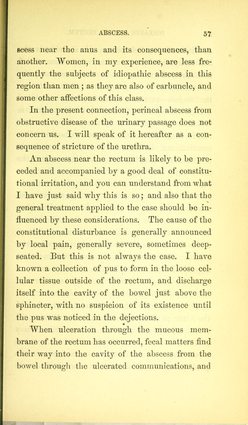 Bcess near the anns and its consequences, than another. Women, in my experience, are less fre- quently the subjects of idiopathic abscess in this region than men; as they are also of carbuncle, and some other affections of this class. In the present connection, perineal abscess from obstructive disease of the urinary passage does not concern us. I will speak of it hereafter as a con- sequence of stricture of the urethra. An abscess near the rectum is likely to be pre- ceded and accompanied by a good deal of constitu- tional irritation, and you can understand from what I have just said why this is so; and also that the general treatment applied to the case should be in- fluenced by these considerations. The cause of the constitutional disturbance is generally announced by local pain, generally severe, sometimes deep- seated. But this is not always the case. I have known a collection of pus to form in the loose cel- lular tissue outside of the rectum, and discharge itself into the cavity of the bowel just above the sphincter, with no suspicion of its existence until the pus was noticed in the dejections. When ulceration through the mucous mem- brane of the rectum has occurred, fecal matters find their way into the cavity of the abscess from the bowel through the ulcerated communications, and