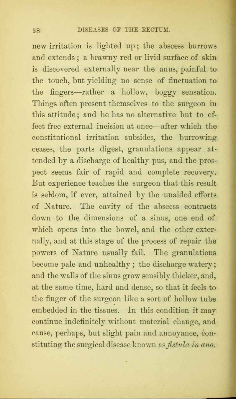 new irritation is lighted up; the abscess burrows and extends ; a brawny red or livid surface of skin is discovered externally near the anus, painful to the touch, but yielding no sense of fluctuation to the fingers—rather a hollow, boggy sensation. Things often present themselves to the surgeon in this attitude; and he has no alternative but to ef- fect free external incision at once—after which the constitutional irritation subsides, the burrowing ceases, the parts digest, granulations appear at- tended by a discharge of healthy pus, and the pros- pect seems fair of rapid and complete recovery. But experience teaches the surgeon that this result is seldom, if ever, attained by the unaided efforts of Nature. The cavity of the abscess contracts down to the dimensions of a sinus, one end of which opens into the bowel, and the other exter- nally, and at this stage of the process of repair the powers of Nature usually fail. The granulations become pale and unhealthy ; the discharge watery; and the walls of the sinus grow sensibly thicker, and, at the same time, hard and dense, so that it feels to the finger of the surgeon like a sort of hollow tube embedded in the tissues. In this condition it may continue indefinitely without material change, and cause, perhaps, but slight pain and annoyance, con- stituting the surgical disease known as fistula in ano.