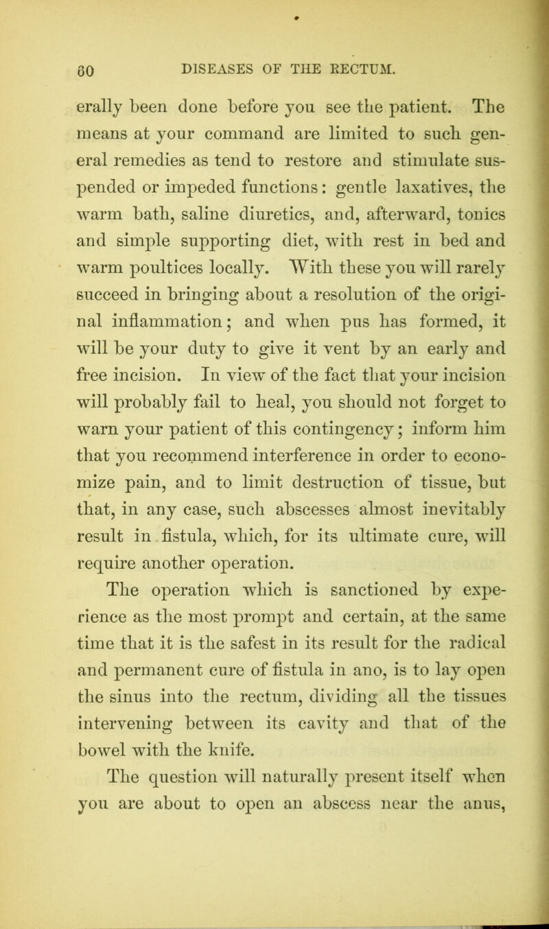 erally been done before you see the patient. The means at your command are limited to such gen- eral remedies as tend to restore and stimulate sus- pended or impeded functions: gentle laxatives, the warm bath, saline diuretics, and, afterward, tonics and simple supporting diet, with rest in bed and warm poultices locally. With these you will rarely succeed in bringing about a resolution of the origi- nal inflammation; and when pus has formed, it will be your duty to give it vent by an early and free incision. In view of the fact that your incision will probably fail to heal, you should not forget to warn your patient of this contingency; inform him that you recommend interference in order to econo- mize pain, and to limit destruction of tissue, but that, in any case, such abscesses almost inevitably result in fistula, which, for its ultimate cure, will require another operation. The operation which is sanctioned by expe- rience as the most prompt and certain, at the same time that it is the safest in its result for the radical and permanent cure of fistula in ano, is to lay open the sinus into the rectum, dividing all the tissues intervening between its cavity and that of the bowel with the knife. The question will naturally present itself when you are about to open an abscess near the anus,