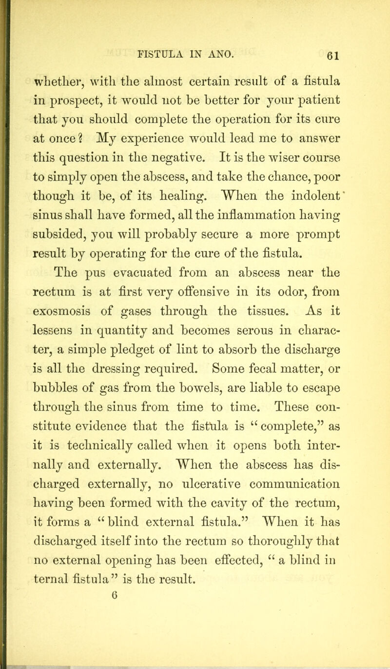 whether, with the almost certain result of a fistula in prospect, it would not be better for your patient that you should complete the operation for its cure at once ? My experience would lead me to answer this question in the negative. It is the wiser course to simply open the abscess, and take the chance, poor though it be, of its healing. When the indolent' sinus shall have formed, all the inflammation having subsided, you will probably secure a more prompt result by operating for the cure of the fistula. The pus evacuated from an abscess near the rectum is at first very offensive in its odor, from exosmosis of gases through the tissues. As it lessens in quantity and becomes serous in charac- ter, a simple pledget of lint to absorb the discharge is all the dressing required. Some fecal matter, or bubbles of gas from the bowels, are liable to escape through the sinus from time to time. These con- stitute evidence that the fistula is u complete,” as it is technically called when it opens both inter- nally and externally. When the abscess has dis- charged externally, no ulcerative communication having been formed with the cavity of the rectum, it forms a u blind external fistula.” When it has discharged itself into the rectum so thoroughly that no external opening has been effected, “ a blind in ternal fistula” is the result. 6