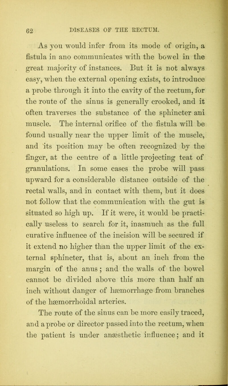 As you would infer from its mode of origin, a fistula in ano communicates with the bowel in the great majority of instances. But it is not always easy, when the external opening exists, to introduce a probe through it into the cavity of the rectum, for the route of the sinus is generally crooked, and it often traverses the substance of the sphincter ani muscle. The internal orifice of the fistula will be found usually near the upper limit of the muscle, and its position may be often recognized by the finger, at the centre of a little projecting teat of granulations. In some cases the probe will pass upward for a considerable distance outside of the rectal walls, and in contact with them, but it does not follow that the communication with the gut is situated so high up. If it were, it would be practi- cally useless to search for it, inasmuch as the full curative influence of the incision will be secured if it extend no higher than the upper limit of the ex- ternal sphincter, that is, about an inch from the margin of the anus; and the walls of the bowel cannot be divided above this more than half an inch without danger of haemorrhage from branches of the liaemorrhoidal arteries. The route of the sinus can be more easily traced, and a probe or director passed into the rectum, when the patient is under anaesthetic influence: and it