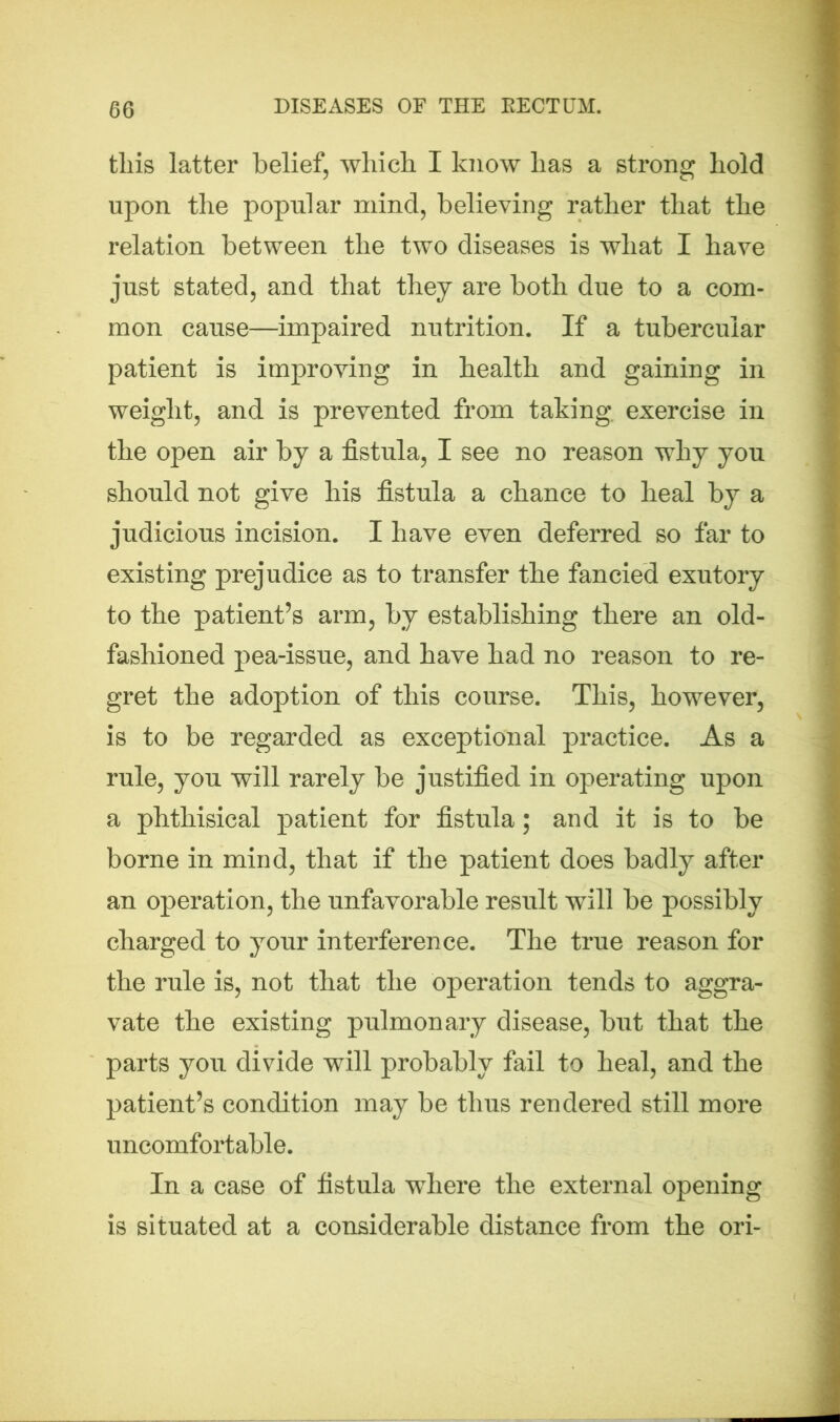 tliis latter belief, which I know has a strong hold upon the popular mind, believing rather that the relation between the two diseases is what I have just stated, and that they are both due to a com- mon cause—impaired nutrition. If a tubercular patient is improving in health and gaining in weight, and is prevented from taking, exercise in the open air by a fistula, I see no reason why you should not give his fistula a chance to heal by a judicious incision. I have even deferred so far to existing prejudice as to transfer the fancied exutory to the patient’s arm, by establishing there an old- fashioned pea-issue, and have had no reason to re- gret the adoption of this course. This, however, is to be regarded as exceptional practice. As a rule, you will rarely be justified in operating upon a phthisical patient for fistula; and it is to be borne in mind, that if the patient does badly after an operation, the unfavorable result will be possibly charged to your interference. The true reason for the rule is, not that the operation tends to aggra- vate the existing pulmonary disease, but that the parts you divide will probably fail to heal, and the patient’s condition may be thus rendered still more uncomfortable. In a case of fistula where the external opening is situated at a considerable distance from the ori-