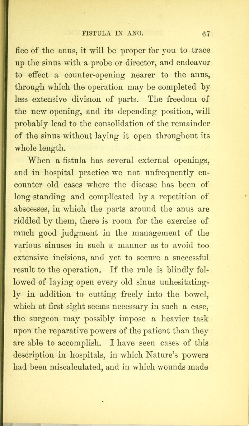 fice of the anus, it will be proper for you to trace up the sinus with a probe or director, and endeavor to effect a counter-opening nearer to the anus, through which the operation may be completed by less extensive division of parts. The freedom of the new opening, and its depending position, will probably lead to the consolidation of the remainder of the sinus without laying it open throughout its whole length. When a fistula has several external openings, and in hospital practice we not unfrequently en- counter old cases where the disease has been of long standing and complicated by a repetition of abscesses, in which the parts around the anus are riddled by them, there is room for the exercise of much good judgment in the management of the various sinuses in such a manner as to avoid too extensive incisions, and yet to secure a successful result to the operation. If the rule is blindly fol- lowed of laying open every old sinus unhesitating- ly in addition to cutting freely into the bowel, which at first sight seems necessary in such a case, the surgeon may possibly impose a heavier task upon the reparative powers of the patient than they are able to accomplish. I have seen cases of this description in hospitals, in which Nature’s powers had been miscalculated, and in which wounds made