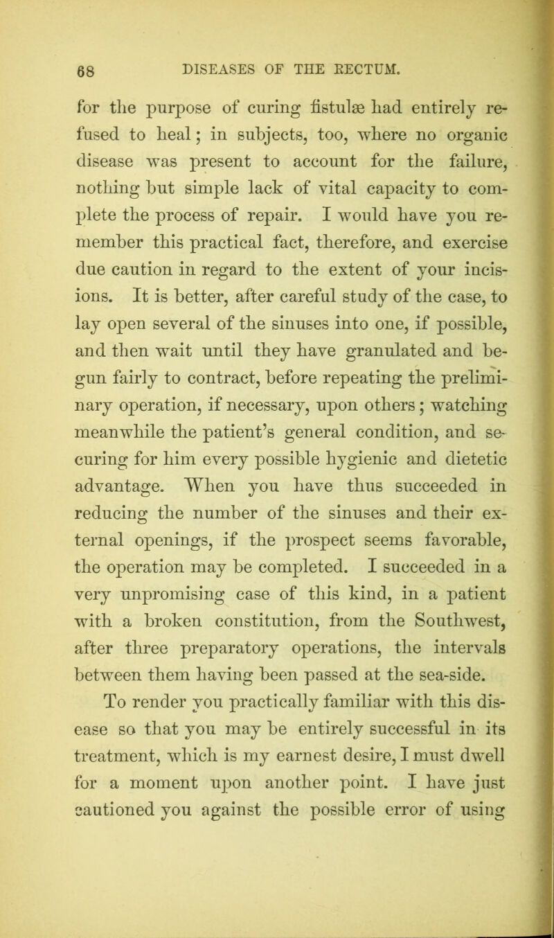 for the purpose of curing fistulse had entirely re- fused to heal; in subjects, too, where no organic disease was present to account for the failure, nothing but simple lack of vital capacity to com- plete the process of repair. I would have you re- member this practical fact, therefore, and exercise due caution in regard to the extent of your incis- ions. It is better, after careful study of the case, to lay open several of the sinuses into one, if possible, and then wait until they have granulated and be- gun fairly to contract, before repeating the prelimi- nary operation, if necessary, upon others; watching meanwhile the patient’s general condition, and se- curing for him every possible hygienic and dietetic advantage. When you have thus succeeded in reducing the number of the sinuses and their ex- ternal openings, if the prospect seems favorable, the operation may be completed. I succeeded in a very unpromising case of this kind, in a patient with a broken constitution, from the Southwest, after three preparatory operations, the intervals between them having been passed at the sea-side. To render you practically familiar with this dis- ease so that you may be entirely successful in its treatment, which is my earnest desire, I must dwell for a moment upon another point. I have just cautioned you against the possible error of using