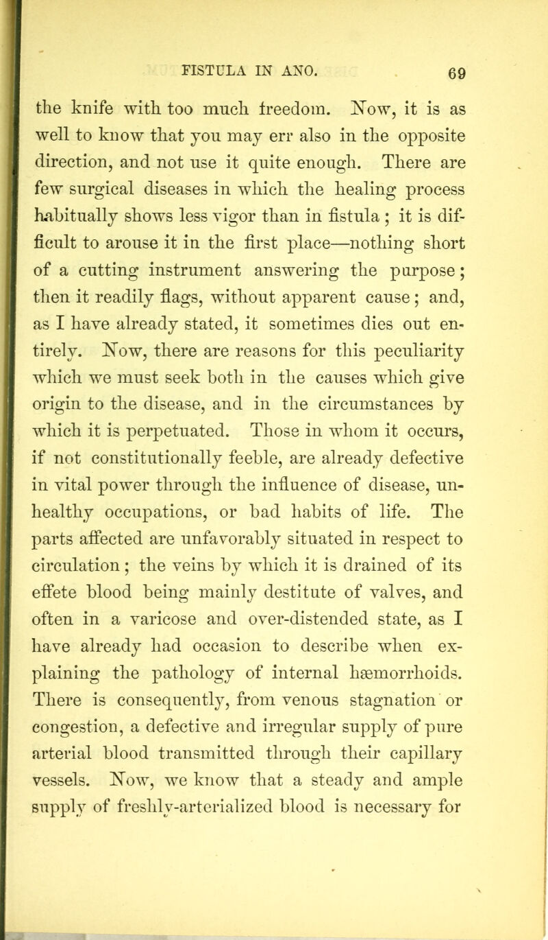 the knife with too much freedom. Now, it is as well to know that yon may err also in the opposite direction, and not use it quite enough. There are few surgical diseases in which the healing process habitually shows less vigor than in fistula ; it is dif- ficult to arouse it in the first place—nothing short of a cutting instrument answering the purpose; then it readily flags, without apparent cause; and, as I have already stated, it sometimes dies out en- tirely. Now, there are reasons for this peculiarity which we must seek both in the causes which give origin to the disease, and in the circumstances by which it is perpetuated. Those in whom it occurs, if not constitutionally feeble, are already defective in vital power through the influence of disease, un- healthy occupations, or bad habits of life. The parts affected are unfavorably situated in respect to circulation ; the veins by which it is drained of its effete blood being mainly destitute of valves, and often in a varicose and over-distended state, as I have already had occasion to describe when ex- plaining the pathology of internal hsemorrhoids. There is consequently, from venous stagnation or congestion, a defective and irregular supply of pure arterial blood transmitted through their capillary vessels. Now, we know that a steady and ample supply of freshly-arterialized blood is necessary for