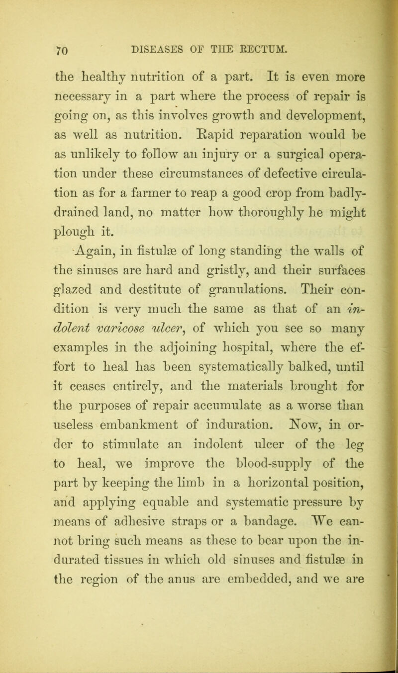 the healthy nutrition of a part. It is even more necessary in a part where the process of repair is going on, as this involves growth and development, as well as nutrition. Rapid reparation would he as unlikely to follow an injury or a surgical opera- tion under these circumstances of defective circula- tion as for a farmer to reap a good crop from badly- drained land, no matter how thoroughly he might plough it. Again, in fistulse of long standing the walls of the sinuses are hard and gristly, and their surfaces glazed and destitute of granulations. Their con- dition is very much the same as that of an in- dolent varicose ulcer, of which you see so many examples in the adjoining hospital, where the ef- fort to heal has been systematically balked, until it ceases entirely, and the materials brought for the purposes of repair accumulate as a worse than useless embankment of induration. Row, in or- der to stimulate an indolent ulcer of the leg to heal, -we improve the blood-supply of the part by keeping the limb in a horizontal position, and applying equable and systematic pressure by means of adhesive straps or a bandage. We can- not bring such means as these to bear upon the in- durated tissues in which old sinuses and fistulse in the region of the anus are embedded, and we are