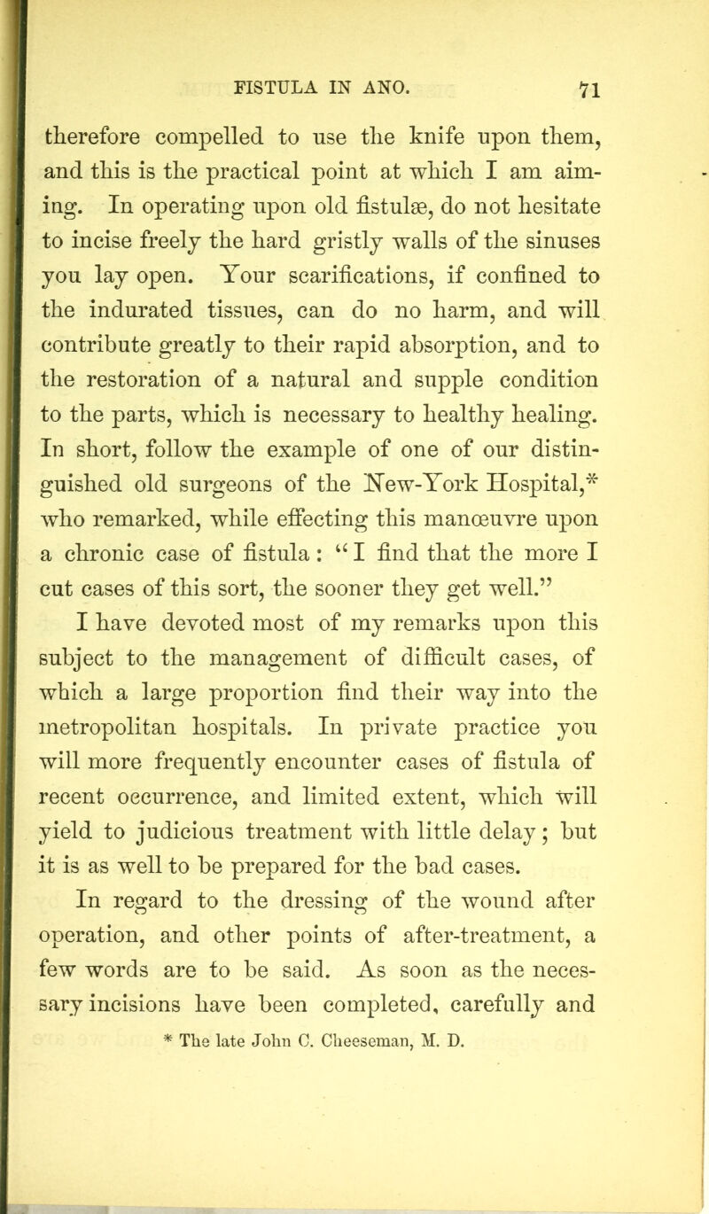 therefore compelled to use the knife upon them, and this is the practical point at which I am aim- ing. In operating upon old fistulse, do not hesitate to incise freely the hard gristly walls of the sinuses you lay open. Tour scarifications, if confined to the indurated tissues, can do no harm, and will contribute greatly to their rapid absorption, and to the restoration of a natural and supple condition to the parts, which is necessary to healthy healing. In short, follow the example of one of our distin- guished old surgeons of the New-York Hospital,* who remarked, while effecting this manoeuvre upon a chronic case of fistula: u I find that the more I cut cases of this sort, the sooner they get well.” I have devoted most of my remarks upon this subject to the management of difficult cases, of which a large proportion find their way into the metropolitan hospitals. In private practice you will more frequently encounter cases of fistula of recent occurrence, and limited extent, which will yield to judicious treatment with little delay; but it is as well to be prepared for the bad cases. In regard to the dressing of the wound after operation, and other points of after-treatment, a few words are to be said. As soon as the neces- sary incisions have been completed, carefully and * The late John 0. Cheeseman, M. D.