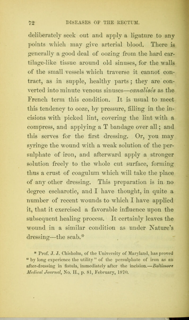 deliberately seek out and apply a ligature to any points which may give arterial blood. There is generally a good deal of oozing from the hard car- tilage-like tissue around old sinuses, for the walls of the small vessels which traverse it cannot con- tract, as in supple, healthy parts; they are con- verted into minute venous sinuses—canalises as the French term this condition. It is usual to meet this tendency to ooze, by pressure, filling in the in- cisions with picked lint, covering the lint with a compress, and applying a T bandage over all; and this serves for the first dressing. Or, you may syringe the wound with a weak solution of the per- sulphate of iron, and afterward apply a stronger solution freely to the whole cut surface, forming thus a crust of coagulum which will take the place of any other dressing. This preparation is in no degree escharotic, and I have thought, in quite a number of recent wounds to which I have applied it, that it exercised a favorable influence upon the subsequent healing process. It certainly leaves the wound in a similar condition as under Nature’s dressing—the scab.* * Prof. J. J. Chisholm, of the University of Maryland, has proved 4‘ by long experience the utility ” of the persulphate of iron as an after-dressing in fistula, immediately after the incision.—Baltimore Medical Journal, No. II., p. 81, February, lS'i’O.