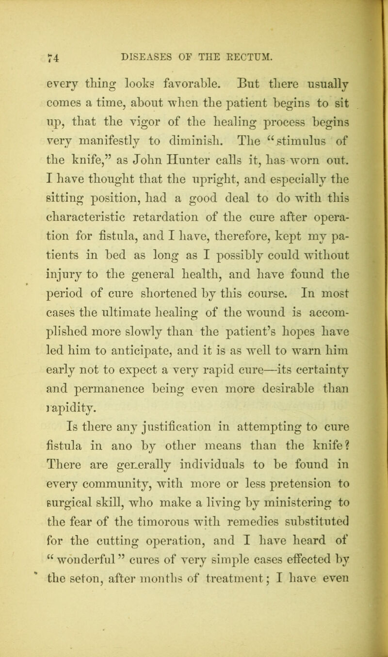 every thing looks favorable. But there usually comes a time, about when the patient begins to sit up, that the vigor of the healing process begins very manifestly to diminish. The “ stimulus of the knife,” as John Hunter calls it, has worn out. I have thought that the upright, and especially the sitting position, had a good deal to do with this characteristic retardation of the cure after opera- tion for fistula, and I have, therefore, kept my pa- tients in bed as long as I possibly could without injury to the general health, and have found the period of cure shortened by this course. In most cases the ultimate healing of the wound is accom- plished more slowly than the patient’s hopes have led him to anticipate, and it is as well to warn him early not to expect a very rapid cure—its certainty and permanence being even more desirable than rapidity. Is there any justification in attempting to cure fistula in ano by other means than the knife? There are generally individuals to be found in every community, with more or less pretension to surgical skill, who make a living by ministering to the fear of the timorous with remedies substituted for the cutting operation, and I have heard of “ wonderful ” cures of very simple cases effected by the seton, after months of treatment; I have even