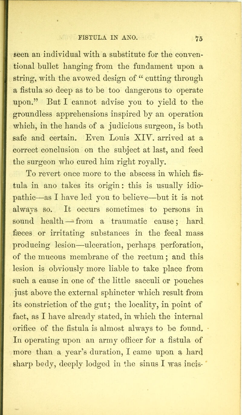 iO seen an individual with a substitute for the conven- tional bullet hanging from the fundament upon a string, with the avowed design of u cutting through a fistula so deep as to be too dangerous to operate upon.55 But I cannot advise you to yield to the groundless apprehensions inspired by an operation which, in the hands of a judicious surgeon, is both safe and certain. Even Louis XIY. arrived at a correct conclusion on the subject at last, and feed the surgeon who cured him right royally. To revert once more to the abscess in which fis- tula in ano takes its origin: this is usually idio- pathic—as I have led you to believe—but it is not always so. It occurs sometimes to persons in sound health —= from a traumatic cause; hard faeces or irritating substances in the fecal mass producing lesion—ulceration, perhaps perforation, of the mucous membrane of the rectum; and this lesion is obviously more liable to take place from such a cause in one of the little sacculi or pouches just above the external sphincter which result from its constriction of the gut; the locality, in point of fact, as I have already stated, in which the internal orifice of the fistula is almost always to be found. In operating upon an army officer for a fistula of more than a year’s duration, I came upon a hard