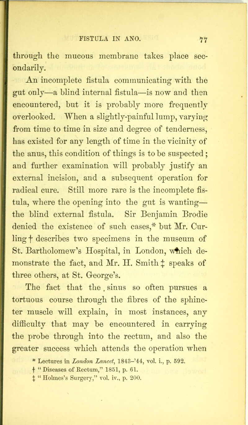 through the mucous membrane takes place sec- ondarily. An incomplete fistula communicating with the gut only—a blind internal fistula—is now and then encountered, but it is probably more frequently overlooked. When a slightly-painful lump, varying from time to time in size and degree of tenderness, has existed for any length of time in the vicinity of the anus, this condition of things is to be suspected; and further examination will probably justify an I external incision, and a subsequent operation for radical cure. Still more rare is the incomplete fis- tula, where the opening into the gut is wanting— the blind external fistula. Sir Benjamin Brodie denied the existence of such cases,* but Mr. Cur- ling f describes two specimens in the museum of St. Bartholomew’s Hospital, in London, vAich de- monstrate the fact, and Mr. H. Smith £ speaks of three others, at St. George’s. The fact that the, sinus so often pursues a tortuous course through the fibres of the sphinc- ter muscle will explain, in most instances, any difficulty that may be encountered in carrying the probe through into the rectum, and also the greater success which attends the operation when * Lectures in London Lancet, 1843-’44, vol. i., p. 592. f “Diseases of Rectum,” 1851, p. 61. t “ Holmes’s Surgery,” yoI. iv„ p. 200.