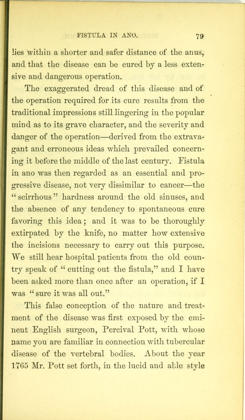 lies within a shorter and safer distance of the anus, and that the disease can he cured by a less exten- sive and dangerous operation. The exaggerated dread of this disease and of the operation required for its cure results from the traditional impressions still lingering in the popular mind as to its grave character, and the severity and danger of the operation—derived from the extrava- gant and erroneous ideas which prevailed concern- ing it before the middle of the last century. Fistula in ano was then regarded as an essential and pro- gressive disease, not very dissimilar to cancer—the “ scirrhous55 hardness around the old sinuses, and the absence of any tendency to spontaneous cure favoring this idea; and it was to be thoroughly extirpated by the knife, no matter how extensive the incisions necessary to carry out this purpose. We still hear hospital patients from the old coun- try speak of “ cutting out the fistula,” and I have been asked more than once after an operation, if I was 66 sure it was all out.” This false conception of the nature and treat- ment of the disease was first exposed by the emi- nent English surgeon, Percival Pott, with whose name you are familiar in connection with tubercular disease of the vertebral bodies. About the year 1765 Mr. Pott set forth, in the lucid and able style