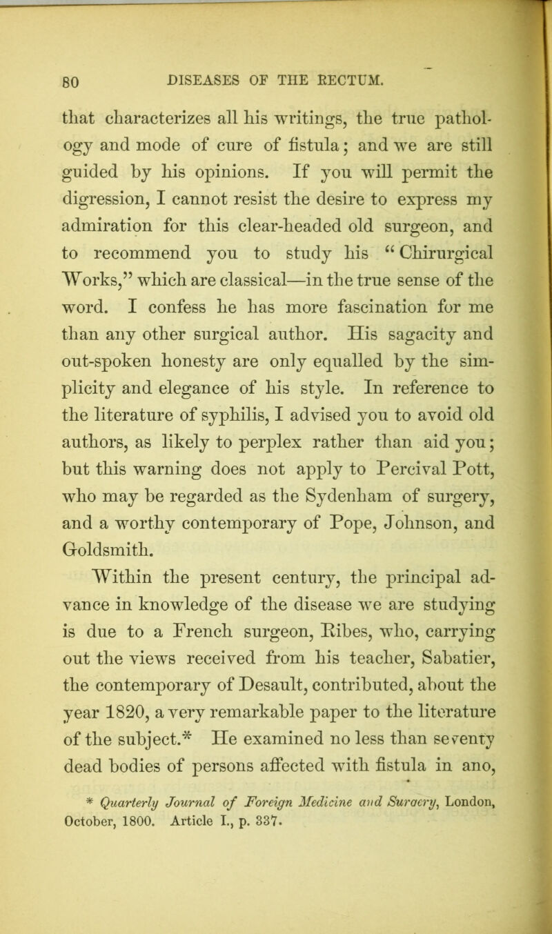 that characterizes all his writings, the true pathol- ogy and mode of cure of fistula; and we are still guided by his opinions. If you will permit the digression, I cannot resist the desire to express my admiration for this clear-headed old surgeon, and to recommend you to study his “ Chirurgical Works,55 which are classical—in the true sense of the word. I confess he has more fascination for me than any other surgical author. His sagacity and out-spoken honesty are only equalled by the sim- plicity and elegance of his style. In reference to the literature of syphilis, I advised you to avoid old authors, as likely to perplex rather than aid you; but this warning does not apply to Percival Pott, who may be regarded as the Sydenham of surgery, and a worthy contemporary of Pope, Johnson, and Goldsmith. Within the present century, the principal ad- vance in knowledge of the disease we are studying is due to a French surgeon, Pibes, who, carrying out the views received from his teacher, Sabatier, the contemporary of Desault, contributed, about the year 1820, a very remarkable paper to the literature of the subject.* He examined no less than seventy dead bodies of persons affected with fistula in ano, * Quarterly Journal of Foreign Medicine and Suraery, London, October, 1800. Article I., p. 337.