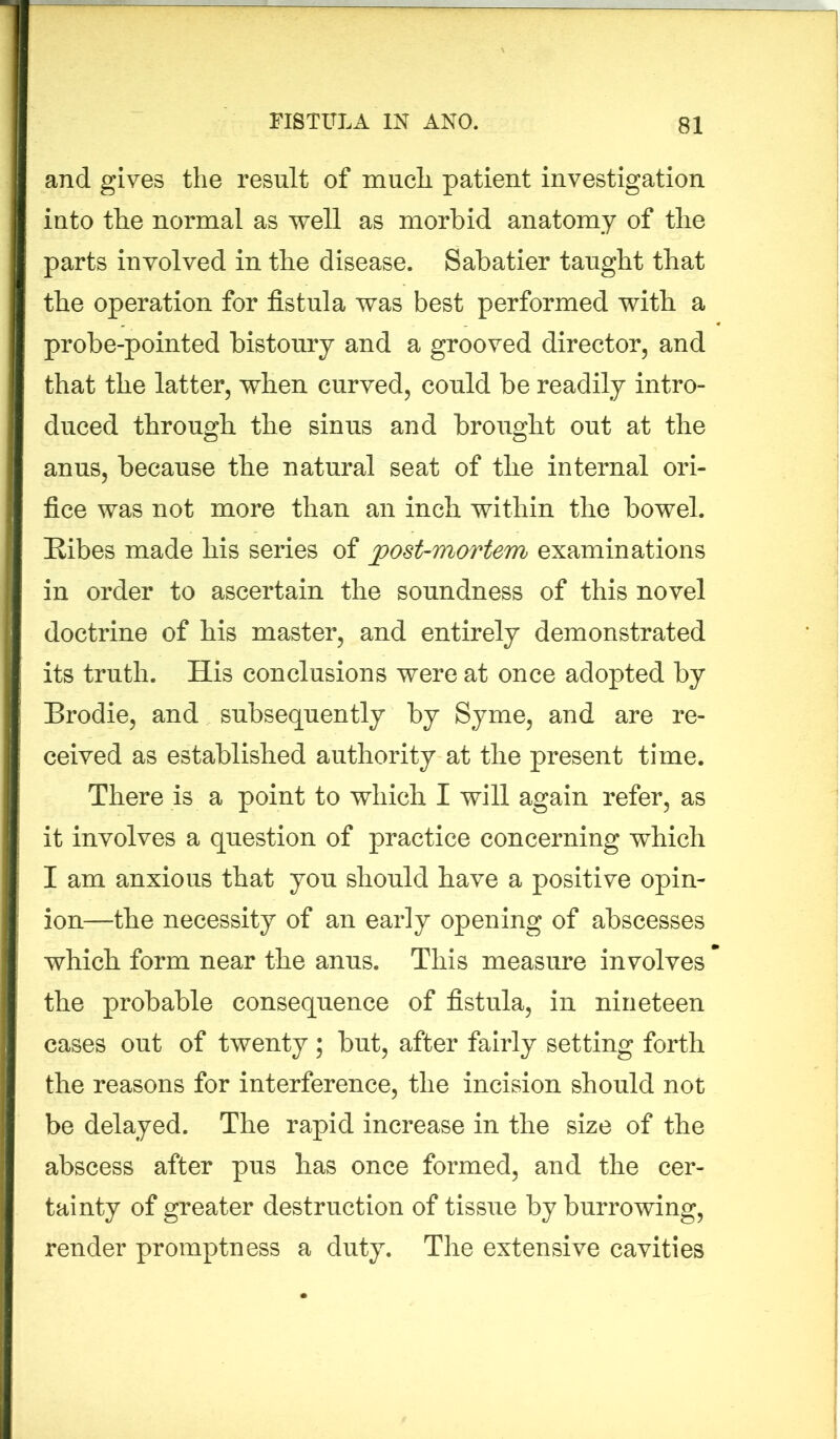 and gives the result of much patient investigation into the normal as well as morbid anatomy of the parts involved in the disease. Sabatier taught that the operation for fistula was best performed with a probe-pointed bistoury and a grooved director, and that the latter, when curved, could be readily intro- duced through the sinus and brought out at the anus, because the natural seat of the internal ori- fice was not more than an inch within the bowel. Ribes made his series of post-mortem examinations in order to ascertain the soundness of this novel doctrine of his master, and entirely demonstrated its truth. His conclusions were at once adopted by Brodie, and subsequently by Syme, and are re- ceived as established authority at the present time. There is a point to which I will again refer, as it involves a question of practice concerning which I am anxious that you should have a positive opin- ion—the necessity of an early opening of abscesses which form near the anus. This measure involves the probable consequence of fistula, in nineteen cases out of twenty; but, after fairly setting forth the reasons for interference, the incision should not be delayed. The rapid increase in the size of the abscess after pus has once formed, and the cer- tainty of greater destruction of tissue by burrowing, render promptness a duty. The extensive cavities