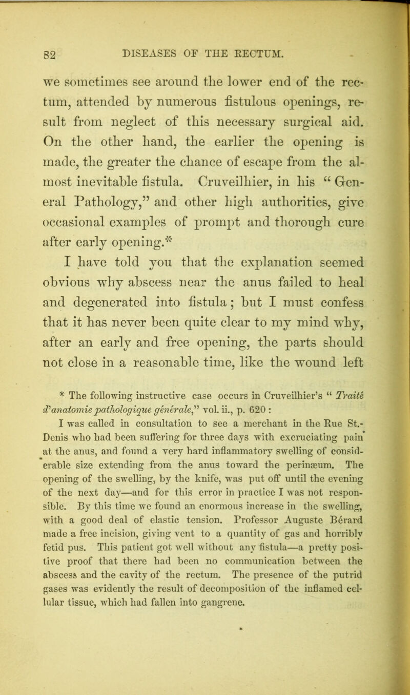 we sometimes see around the lower end of the rec- tum, attended by numerous fistulous openings, re- sult from neglect of this necessary surgical aid. On tlie other hand, the earlier the opening is made, the greater the chance of escape from the al- most inevitable fistula. Cruveilhier, in his “ Gen- eral Pathology,55 and other high authorities, give occasional examples of prompt and thorough cure after early opening.* I have told you that the explanation seemed obvious why abscess near the anus failed to heal and degenerated into fistula; but I must confess that it has never been quite clear to my mind why, after an early and free opening, the parts should not close in a reasonable time, like the wound left * The following instructive case occurs in Cruveilhier’s “ Traite d'anatomie pathologique generate ” vol. ii., p. 620 : I was called in consultation to see a merchant in the Rue St.- Denis who had been suffering for three days with excruciating pain at the anus, and found a very hard inflammatory swelling of consid- erable size extending from the anus toward the perinaeum. The opening of the swelling, by the knife, was put off until the evening of the next day—and for this error in practice I was not respon- sible. By this time we found an enormous increase in the swelling, with a good deal of elastic tension. Professor Auguste Berard made a free incision, giving vent to a quantity of gas and horribly fetid pus. This patient got well without any fistula—a pretty posi- tive proof that there had been no communication between the abscess and the cavity of the rectum. The presence of the putrid gases was evidently the result of decomposition of the inflamed cel- lular tissue, which had fallen into gangrene.