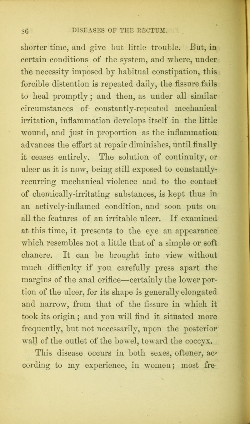 shorter time, and give but little trouble. .But, in certain conditions of the system, and where, under the necessity imposed by habitual constipation, this forcible distention is repeated daily, the fissure fails to heal promptly; and then, as under all similar circumstances of constantly-repeated mechanical irritation, inflammation develops itself in the little wound, and just in proportion as the inflammation advances the effort at repair diminishes, until finally it ceases entirely. The solution of continuity, or ulcer as it is now, being still exposed to constantly- recurring mechanical violence and to the contact of chemically-irritating substances, is kept thus in an actively-inflamed condition, and soon puts on all the features of an irritable ulcer. If examined at this time, it presents to the eye an appearance which resembles not a little that of a simple or soft chancre. It can be brought into view without much difficulty if you carefully press apart the margins of the anal orifice—certainly the lower por- tion of the ulcer, for its shape is generally elongated and narrow, from that of the fissure in which it took its origin ; and you wdil find it situated more frequently, but not necessarily, upon the posterior wall of the outlet of the bowel, toward the coccyx. This disease occurs in both sexes, oftener, ac^ cording to my experience, in women; most fre-