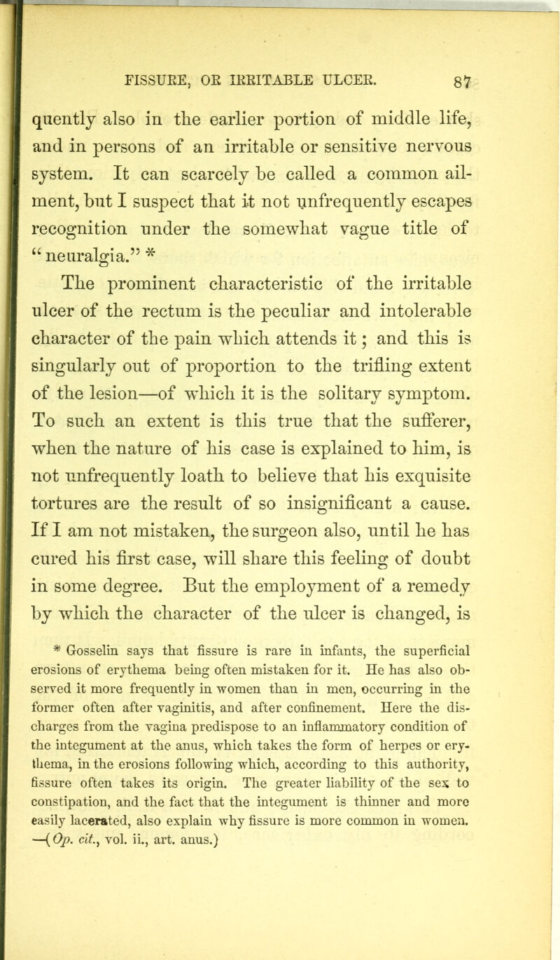 quently also in the earlier portion of middle life, and in persons of an irritable or sensitive nervous system. It can scarcely be called a common ail- ment, but I suspect that it not unfrequently escapes recognition under the somewhat vague title of “ neuralgia.55 * The prominent characteristic of the irritable ulcer of the rectum is the peculiar and intolerable character of the pain which attends it; and this is singularly out of proportion to the trifling extent of the lesion—of which it is the solitary symptom. To such an extent is this true that the sufferer, when the nature of his case is explained to him, is not unfrequently loath to believe that his exquisite tortures are the result of so insignificant a cause. If I am not mistaken, the surgeon also, until he has cured his first case, will share this feeling of doubt in some degree. But the employment of a remedy by which the character of the ulcer is changed, is * Gosselin says that fissure is rare in infants, the superficial erosions of erythema being often mistaken for it. He has also ob- served it more frequently in women than in men, occurring in the former often after vaginitis, and after confinement. Here the dis- charges from the vagina predispose to an inflammatory condition of the integument at the anus, which takes the form of herpes or ery- thema, in the erosions following which, according to this authority, fissure often takes its origin. The greater liability of the sex to constipation, and the fact that the integument is thinner and more easily lacerated, also explain why fissure is more common in women. —(Op. cit, vol. ii., art. anus.)