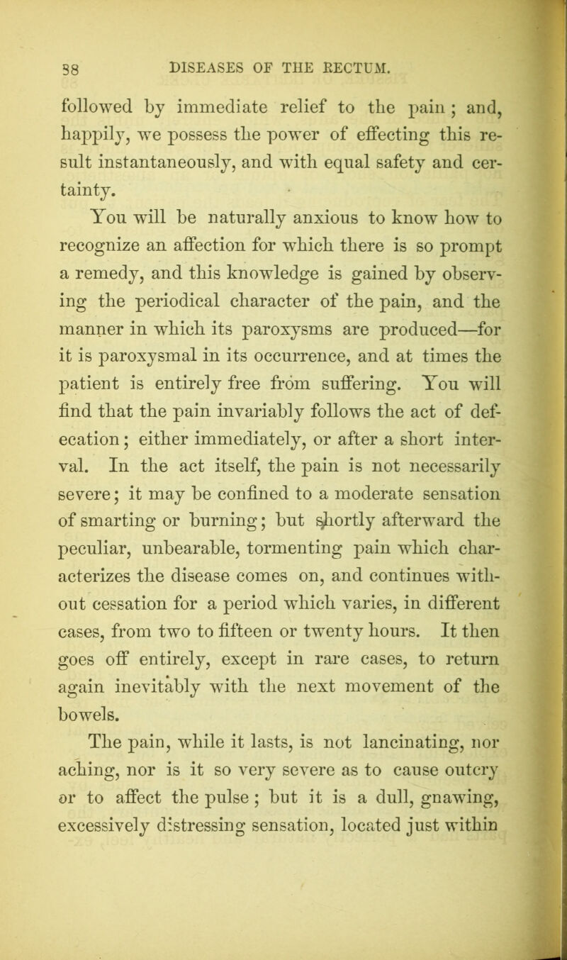 followed by immediate relief to the pain ; and, happily, we possess the power of effecting this re- sult instantaneously, and with equal safety and cer- tainty. You will be naturally anxious to know how to recognize an affection for which there is so prompt a remedy, and this knowledge is gained by observ- ing the periodical character of the pain, and the manner in which its paroxysms are produced—for it is paroxysmal in its occurrence, and at times the patient is entirely free from suffering. You will find that the pain invariably follows the act of def- ecation ; either immediately, or after a short inter- val. In the act itself, the pain is not necessarily severe; it may be confined to a moderate sensation of smarting or burning; but shortly afterward the peculiar, unbearable, tormenting pain which char- acterizes the disease comes on, and continues with- out cessation for a period which varies, in different cases, from two to fifteen or twenty hours. It then goes off entirely, except in rare cases, to return again inevitably with the next movement of the bowels. The pain, wdiile it lasts, is not lancinating, nor aching, nor is it so very severe as to cause outcry or to affect the pulse; but it is a dull, gnawing, excessively distressing sensation, located just within