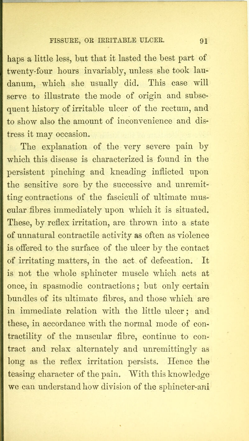 haps a little less, but that it lasted the best part of twenty-four hours invariably, unless she took lau- danum, which she usually did. This case will serve to illustrate the mode of origin and subse- quent history of irritable ulcer of the rectum, and to show also the amount of inconvenience and dis- tress it may occasion. The explanation of the very severe pain by which this disease is characterized is found in the persistent pinching and kneading inflicted upon the sensitive sore by the successive and unremit- ting contractions of the fasciculi of ultimate mus- cular fibres immediately upon which it is situated. These, by reflex irritation, are thrown into a state of unnatural contractile activity as often as violence is offered to the surface of the ulcer by the contact of irritating matters, in the act of defecation. It is not the whole sphincter muscle which acts at once, in spasmodic contractions; but only certain bundles of its ultimate fibres, and those which are in immediate relation with the little ulcer; and these, in accordance with the normal mode of con- tractility of the muscular fibre, continue to con- tract and relax alternately and unremittingly as long as the reflex irritation persists. Hence the teasing character of the pain. With this knowledge we can understand how division of the sphincter-ani
