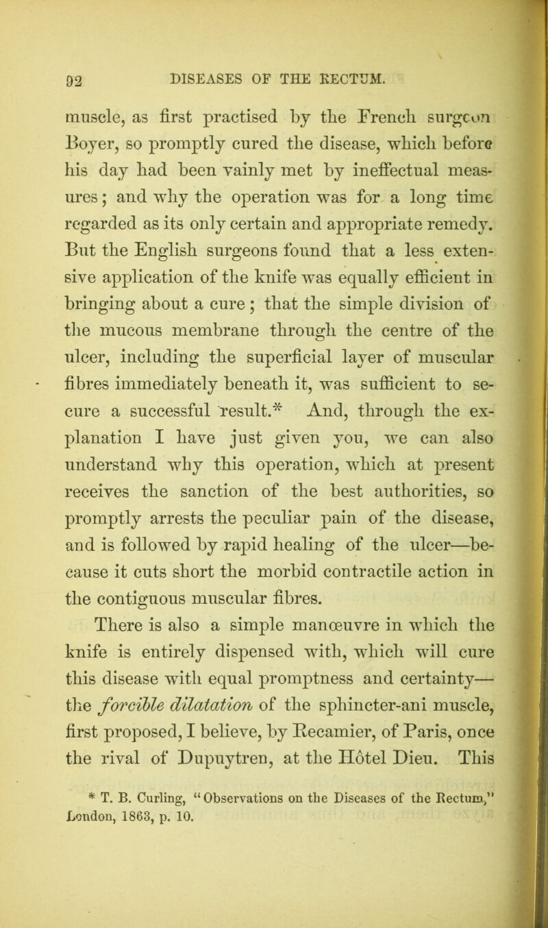 muscle, as first practised by the French surgeon Boyer, so promptly cured tlie disease, which before his day had been vainly met by ineffectual meas- ures; and why the operation was for a long time regarded as its only certain and appropriate remedy. But the English surgeons found that a less exten- sive application of the knife was equally efficient in bringing about a cure; that the simple division of the mucous membrane through the centre of the ulcer, including the superficial layer of muscular fibres immediately beneath it, was sufficient to se- cure a successful result.* And, through the ex- planation I have just given you, we can also understand why this operation, which at present receives the sanction of the best authorities, so promptly arrests the peculiar pain of the disease, and is followed by rapid healing of the ulcer—be- cause it cuts short the morbid contractile action in the contiguous muscular fibres. There is also a simple manoeuvre in which the knife is entirely dispensed with, which will cure this disease with equal promptness and certainty— the forcible dilatation of the spliincter-ani muscle, first proposed, I believe, by Recamier, of Paris, once the rival of Dupuytren, at the Hotel Dieu. This * T. B. Curling, “ Observations on the Diseases of the Rectum^ London, 1863, p. 10.