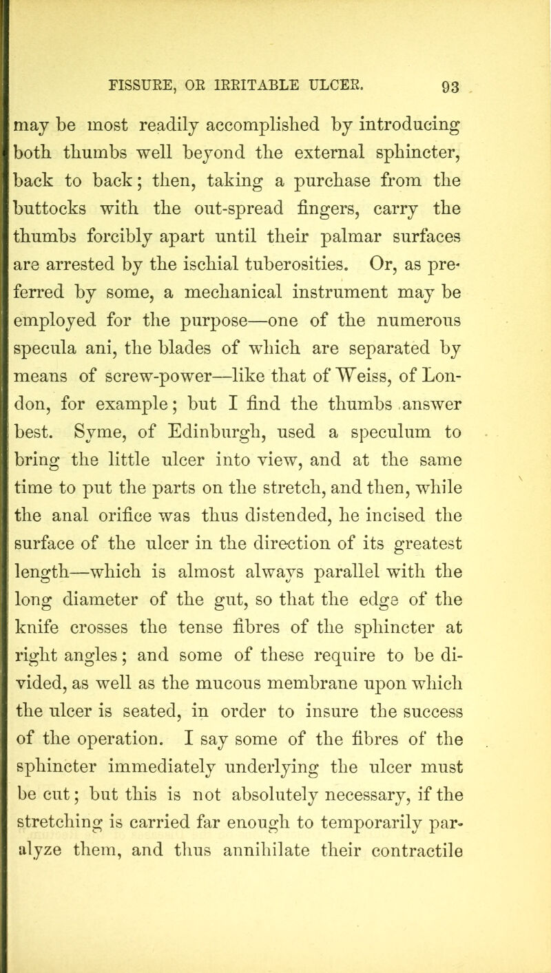 may be most readily accomplished by introducing both thumbs well beyond the external sphincter, back to back; then, taking a purchase from the buttocks with the out-spread fingers, carry the thumbs forcibly apart until their palmar surfaces are arrested by the ischial tuberosities. Or, as pre« ferred by some, a mechanical instrument may be employed for the purpose—one of the numerous specula ani, the blades of which are separated by means of screw-power—like that of Weiss, of Lon- don, for example; but I find the thumbs answer best. Syme, of Edinburgh, used a speculum to bring the little ulcer into view, and at the same time to put the parts on the stretch, and then, while the anal orifice was thus distended, he incised the surface of the ulcer in the direction of its greatest length—which is almost always parallel with the long diameter of the gut, so that the edge of the knife crosses the tense fibres of the sphincter at right angles; and some of these require to be di- vided, as well as the mucous membrane upon which the ulcer is seated, in order to insure the success of the operation. I say some of the fibres of the sphincter immediately underlying the ulcer must be cut; but this is not absolutely necessary, if the stretching is carried far enough to temporarily par- alyze them, and thus annihilate their contractile