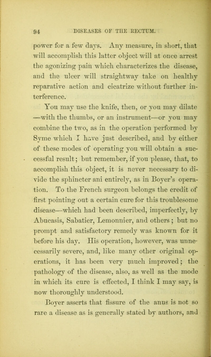 power for a few days. Any measure, in short, that will accomplish this latter object will at once arrest the agonizing pain which characterizes the disease, and the ulcer will straightway take on healthy reparative action and cicatrize without further in- terference. You may use the knife, then, or you may dilate —with the thumbs, or an instrument—or you may combine the two, as in the operation performed by Syme which I have just described, and by either of these modes of operating you will obtain a suc- cessful result; but remember, if you please, that, to accomplish this object, it is never necessary to di- vide the sphincter ani entirely, as in Boyer’s opera- tion. To the French surgeon belongs the credit of first pointing out a certain cure for this troublesome disease—which had been described, imperfectly, by Abucasis, Sabatier, Lemonnier, and others ; but no prompt and satisfactory remedy was known for it before his day. Ilis operation, however, was unne- cessarily severe, and, like many other original op- erations, it has been very jnuch improved; the pathology of the disease, also, as well as the mode in which its cure is effected, I think I may say, is now thoroughly understood. Boyer asserts that fissure of the anus is not so rare a disease as is generally stated by authors, and