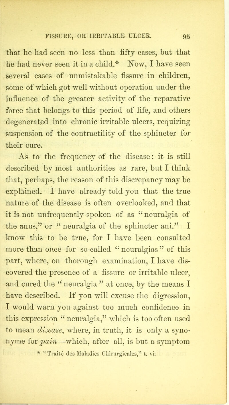 that he had seen no less than fifty cases, but that he had never seen it in a child.* Now, I have seen several cases of unmistakable fissure in children, some of which got well without operation under the influence of the greater activity of the reparative force that belongs to this period of life, arid others degenerated into chronic irritable ulcers, requiring suspension of the contractility of the sphincter for their cure. As to the frequency of the disease: it is still described by most authorities as rare, but I think that, perhaps, the reason of this discrepancy may be explained. I have already told you that the true natuie of the disease is often overlooked, and that it is not unfrequently spoken of as “ neuralgia of the anus,” or “ neuralgia of the sphincter ani.” I know this to be true, for I have been consulted more than once for so-called “ neuralgias ” of this part, where, on thorough examination, I have dis- covered the presence of a fissure or irritable ulcer, and cured the “ neuralgia ” at once, by the means I have described. If you will excuse the digression, I would warn you against too much confidence in this expression 66 neuralgia,” which is too often used to mean disease, where, in truth, it is only a syno- nyme for pain—which, after all, is but a symptom * '‘Traite des Maladies Cliirurgicales,” t. vi.