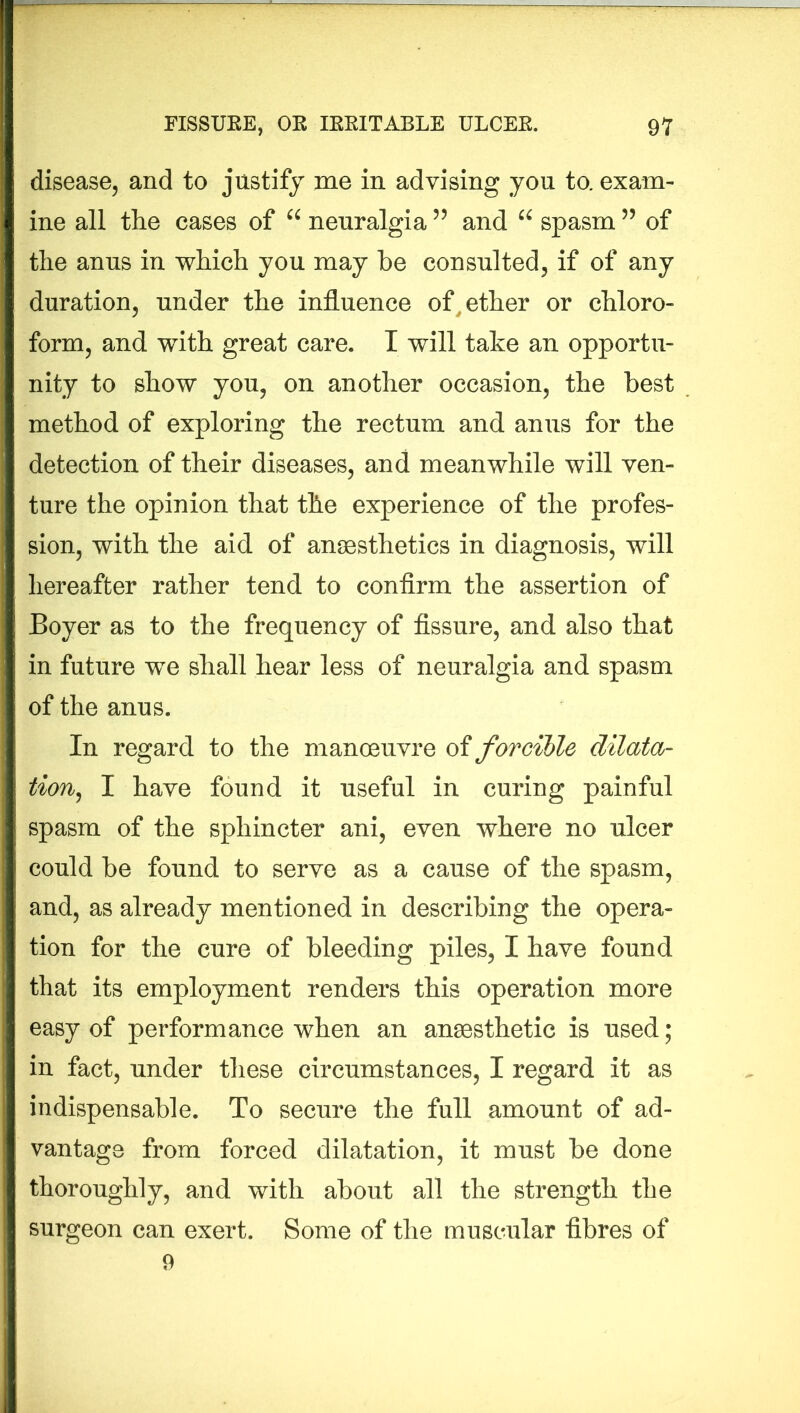 disease, and to justify me in advising you to. exam- ine all the cases of “ neuralgia55 and “ spasm ” of the anus in which you may be consulted, if of any duration, under the influence of ether or chloro- form, and with great care. I will take an opportu- nity to show you, on another occasion, the best method of exploring the rectum and anus for the detection of their diseases, and meanwhile will ven- ture the opinion that the experience of the profes- sion, with the aid of anaesthetics in diagnosis, will hereafter rather tend to confirm the assertion of Boyer as to the frequency of fissure, and also that in future we shall hear less of neuralgia and spasm of the anus. In regard to the manoeuvre of forcible dilata- tion, I have found it useful in curing painful spasm of the sphincter ani, even where no ulcer could be found to serve as a cause of the spasm, and, as already mentioned in describing the opera- tion for the cure of bleeding piles, I have found that its employment renders this operation more easy of performance when an anaesthetic is used; in fact, under these circumstances, I regard it as indispensable. To secure the full amount of ad- vantage from forced dilatation, it must be done thoroughly, and with about all the strength the surgeon can exert. Some of the muscular fibres of 9