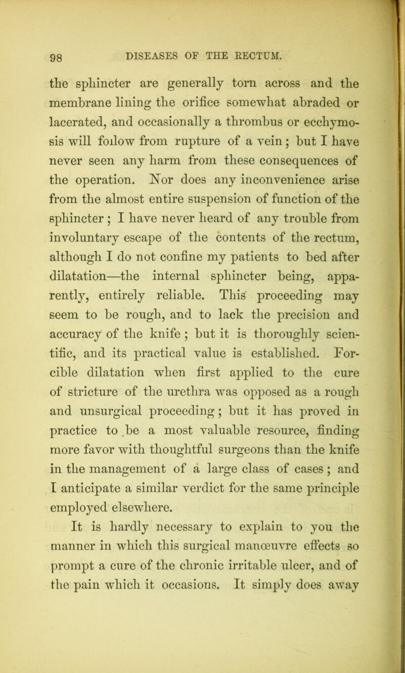 the sphincter are generally torn across and the membrane lining the orifice somewhat abraded or lacerated, and occasionally a thrombus or ecchymo- sis will follow from rupture of a vein; but I have never seen any harm from these consequences of the operation. Nor does any inconvenience arise from the almost entire suspension of function of the sphincter ; I have never heard of any trouble from involuntary escape of the contents of the rectum, although I do not confine my patients to bed after dilatation—the internal sphincter being, appa- rently, entirely reliable. This proceeding may seem to be rough, and to lack the precision and accuracy of the knife ; but it is thoroughly scien- tific, and its practical value is established. For- cible dilatation when first applied to the cure of stricture of the urethra was opposed as a rough and unsurgical proceeding; but it has proved in practice to .be a most valuable resource, finding more favor with thoughtful surgeons than the knife in the management of a large class of cases; and I anticipate a similar verdict for the same principle employed elsewhere. It is hardly necessary to explain to you the manner in which this surgical manoeuvre effects so prompt a cure of the chronic irritable ulcer, and of the pain which it occasions. It simply does away