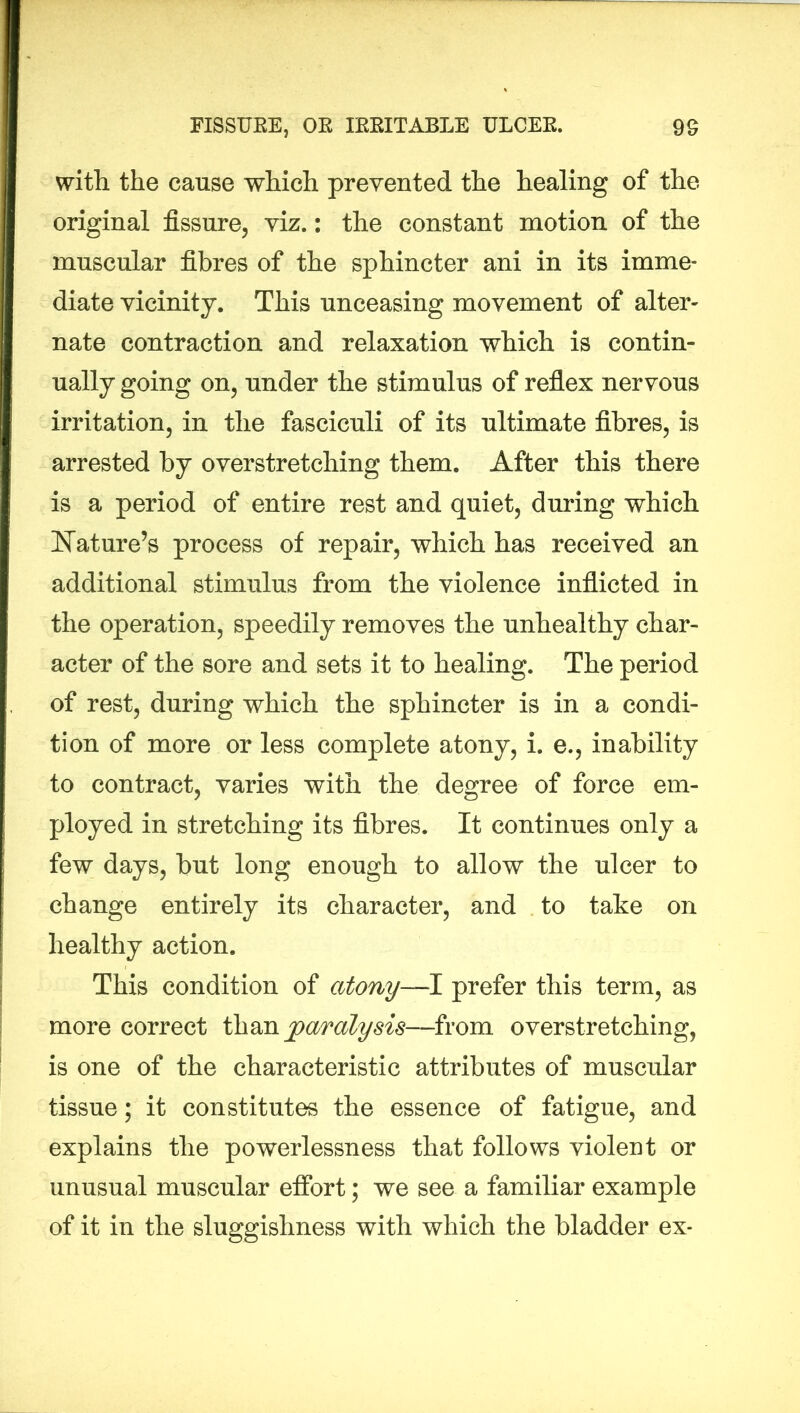 with the cause which prevented the healing of the original fissure, viz.: the constant motion of the muscular fibres of the sphincter ani in its imme- diate vicinity. This unceasing movement of alter- nate contraction and relaxation which is contin- ually going on, under the stimulus of reflex nervous irritation, in the fasciculi of its ultimate fibres, is arrested by overstretching them. After this there is a period of entire rest and quiet, during which Nature’s process of repair, which has received an additional stimulus from the violence inflicted in the operation, speedily removes the unhealthy char- acter of the sore and sets it to healing. The period of rest, during which the sphincter is in a condi- tion of more or less complete atony, i. e., inability to contract, varies with the degree of force em- ployed in stretching its fibres. It continues only a few days, but long enough to allow the ulcer to change entirely its character, and to take on healthy action. This condition of atony—I prefer this term, as more correct than paralysis—from overstretching, is one of the characteristic attributes of muscular tissue; it constitutes the essence of fatigue, and explains the powerlessness that follows violent or unusual muscular effort; we see a familiar example of it in the sluggishness with which the bladder ex-